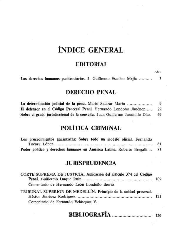 handle is hein.journals/nuefopnl43 and id is 1 raw text is: 









                 ÍNDICE GENERAL


                          EDITORIAL
                                                              PÁG.
Los derechos humanos penitenciarios. J. Guillermo Escobar Mejía .........  3


                     DERECHO PENAL

La determinación judicial de la pena. Mario Salazar Marín ...................  9
El defensor en el Código Procesal Penal. Hernando Londoño Jiménez ....  29
Sobre el grado jurisdiccional de la consulta. Juan Guillermo Jaramillo Díaz  49


                   POLÍTICA CRIMINAL

Los procedimientos garantistas: Sobre todo un modelo oficial. Fernando
    T ocora López ..........................................................................  61
Poder político y derechos humanos en América Latina. Roberto Bergalli ..  83


                     JURISPRUDENCIA

CORTE  SUPREMA   DE  JUSTICIA. Aplicación del artículo 374 del Código
    Penal. Guillerm o  Duque  Ruiz  .....................................................  109
    Comentario de Hernando León Londoño Berrio
TRIBUNAL   SUPERIOR  DE MEDELLÍN.   Principio de la unidad procesal.
    H éctor Jim énez  Rodríguez  .........................................................  121
    Comentario de Fernando Velásquez V.


BIBLIOGRAFÍA...........9....


129


