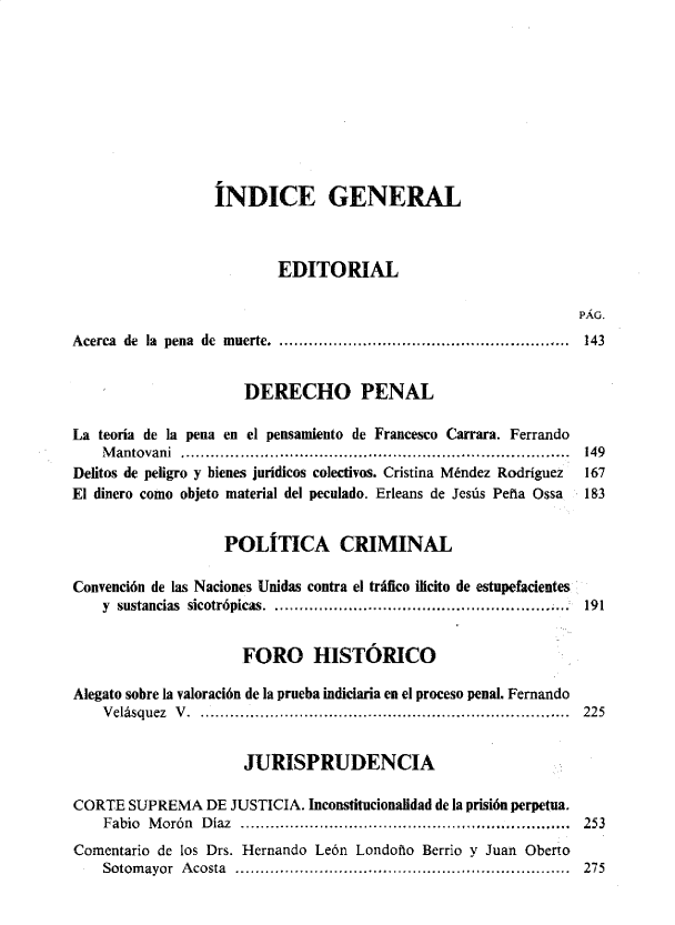 handle is hein.journals/nuefopnl44 and id is 1 raw text is: 










                  INDICE GENERAL



                          EDITORIAL

                                                                PÁG.
Acerca de la pena de muerte. ........................................................... 143


                      DERECHO PENAL

La teoría de la pena en el pensamiento de Francesco Carrara. Ferrando
    Mantovani ........................................... 149
Delitos de peligro y bienes jurídicos colectivos. Cristina Méndez Rodríguez  167
El dinero como objeto material del peculado. Erleans de Jesús Peña Ossa  183


                   POLÍTICA CRIMINAL

Convención de las Naciones Unidas contra el tráfico ilicito de estupefacientes
    y sustancias sicotrópicas.     .................................     191


                     FORO HISTÓRICO

Alegato sobre la valoración de la prueba indiciaria en el proceso penal. Fernando
    Velásquez V. ........................................................................... 225


                      JURISPRUDENCIA

CORTE  SUPREMA   DE JUSTICIA. Inconstitucionalidad de la prisión perpetua.
    Fabio Morón Díaz ..................................... 253
Comentario de los Drs. Hernando León Londoño Berrio y Juan Oberto
    Sotom ayor A costa ......................... .....................................  275


