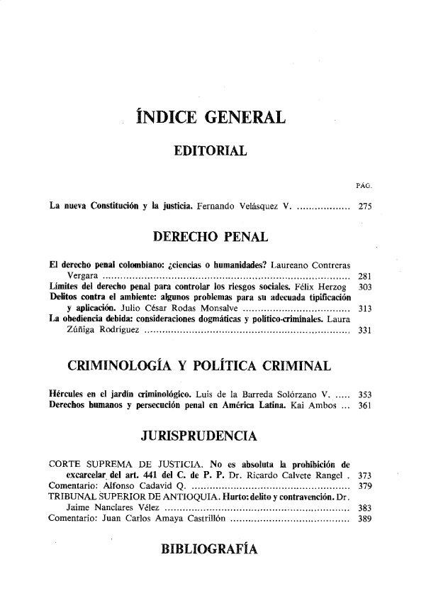 handle is hein.journals/nuefopnl53 and id is 1 raw text is: 










                  ÍNDICE GENERAL


                          EDITORIAL


                                                                PÁG.

La nueva Constitución y la justicia. Fernando Velásquez V. ................ 275


                      DERECHO PENAL

El derecho penal colombiano: ¿ciencias o humanidades? Laureano Contreras
    Vergara ................................................................................... 281
Límites del derecho penal para controlar los riesgos sociales. Félix Herzog  303
Delitos contra el ambiente: algunos problemas para su adecuada típificación
    y aplicación. Julio César Rodas Monsalve .................................... 313
La obediencia debida: consideraciones dogmáticas y político-criminales. Laura
    Zúñiga Rodríguez .......... ............. .......................................  331



    CRIMINOLOGIA Y POLÍTICA CRIMINAL

Hércules en el jardín criminológico. Luis de la Barreda Solórzano V. ..... 353
Derechos humanos y persecución penal en América Latina. Kai Ambos ... 361


                   JURISPRUDENCIA

CORTE   SUPREMA DE JUSTICIA. No es absoluta la prohibición   de
    excarcelar del art. 441 del C. de P. P. Dr. Ricardo Calvete Rangel . 373
Comentario: Alfonso Cadavid Q. ..................................................... 379
TRIBUNAL  SUPERIOR   DE ANTIOQUíA.  Hurto: delito y contravención. Dr.
    Jaime Nanclares Vélez ............................................................. 383
Comentario: Juan Carlos Amaya Castrillón ....................................... 389


BIBLIOGRAFÍA



