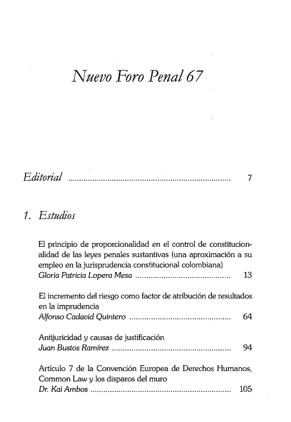 handle is hein.journals/nuefopnl67 and id is 1 raw text is: 







Nuevo Foro Penal 67


Editorial   ...........................................................................


7


1.  E studios


    El principio de proporcionalidad en el control de constitucion-
    alidad de las leyes penales sustantivas (una aproximaci6n a su
    empleo en la jurisprudencia constitucional colombiana)
    Gloria Patricia Lopera Mesa ............................................ 13

    El incremento del riesgo como factor de atribuci6n de resultados
    en la imprudencia
    Alfonso Cadavid Quintero ............................................... 64

    Antijuricidad y causas de justificacion
    Juan Bustos Ramirez ............................     94

    Artfculo 7 de la Convenci6n Europea de Derechos Humanos,
    Common   Law y los disparos del muro
    Dr. Kai Ambos................................................. 105


