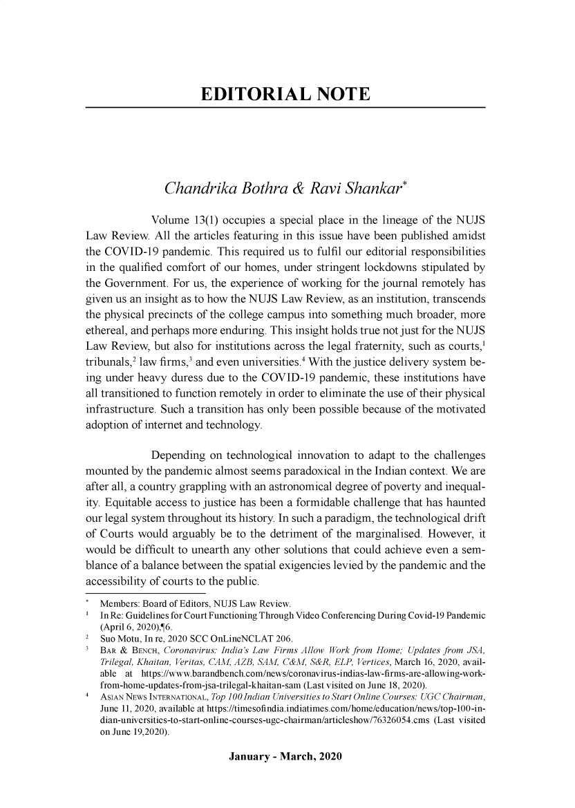 handle is hein.journals/nujslr13 and id is 1 raw text is: 






                      EDITORIAL NOTE






                Chandrika Bothra & Ravi Shankar*

             Volume  13(1) occupies a special place in the lineage of the NUJS
Law  Review. All the articles featuring in this issue have been published amidst
the COVID-19   pandemic.  This required us to fulfil our editorial responsibilities
in the qualified comfort of our homes, under stringent lockdowns  stipulated by
the Government.  For us, the experience of working for the journal remotely has
given us an insight as to how the NUJS Law Review, as an institution, transcends
the physical precincts of the college campus into something much broader, more
ethereal, and perhaps more enduring. This insight holds true not just for the NUJS
Law  Review, but also for institutions across the legal fraternity, such as courts,1
tribunals,2 law firms,3 and even universities.4 With the justice delivery system be-
ing under heavy  duress due to the COVID-19   pandemic, these institutions have
all transitioned to function remotely in order to eliminate the use of their physical
infrastructure. Such a transition has only been possible because of the motivated
adoption of internet and technology.

             Depending  on  technological innovation to adapt to the challenges
mounted  by the pandemic almost seems  paradoxical in the Indian context. We are
after all, a country grappling with an astronomical degree of poverty and inequal-
ity. Equitable access to justice has been a formidable challenge that has haunted
our legal system throughout its history. In such a paradigm, the technological drift
of Courts would  arguably be to the detriment of the marginalised. However,  it
would  be difficult to unearth any other solutions that could achieve even a sem-
blance of a balance between the spatial exigencies levied by the pandemic and the
accessibility of courts to the public.
*  Members: Board of Editors, NUJS Law Review.
'  In Re: Guidelines for Court Functioning Through Video Conferencing During Covid-19 Pandemic
   (April 6, 2020),¶6.
2  Suo Motu, In re, 2020 SCC OnLineNCLAT 206.
3  BAR & BENCH, Coronavirus: India's Law Firms Allow Work from Home; Updates from JSA,
   Trilegal, Khaitan, Veritas, CAM, AZB, SAM, C&M, S&R, ELP, Vertices, March 16, 2020, avail-
   able at https://www.barandbench.com/news/coronavirus-indias-law-firms-are-allowing-work-
   from-home-updates-from-jsa-trilegal-khaitan-sam (Last visited on June 18, 2020).
4  ASIAN NEWS INTERNATIONAL, Top 100 Indian Universities to Start Online Courses: UGC Chairman,
   June 11, 2020, available at https://timesofindia.indiatimes.com/home/education/news/top-100-in-
   dian-universities-to-start-online-courses-ugc-chairman/articleshow/76326054.cms (Last visited
   on June 19,2020).


January  - March, 2020


