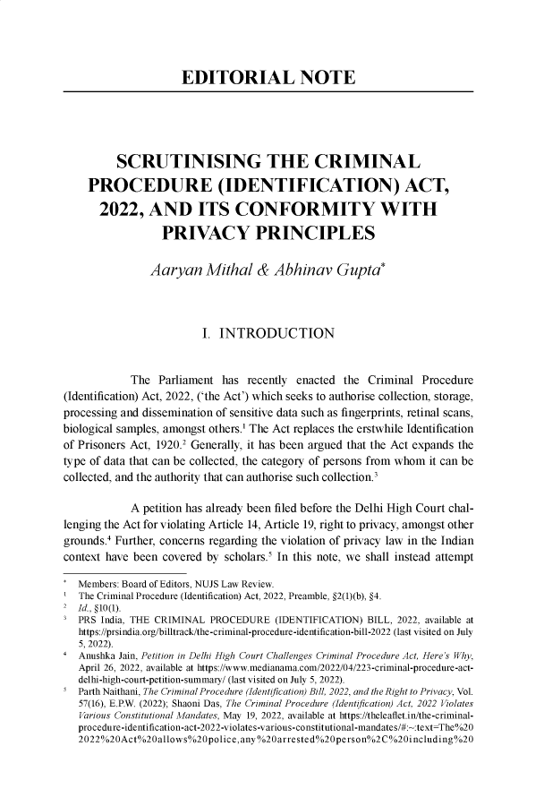 handle is hein.journals/nujslr15 and id is 1 raw text is: 




                     EDITORIAL NOTE





          SCRUTINISING THE CRIMINAL

    PROCEDURE (IDENTIFICATION) ACT,

       2022,   AND ITS CONFORMITY WITH

                  PRIVACY PRINCIPLES


                Aaryan   Mithal & Abhinav Gupta*




                         I. INTRODUCTION


            The  Parliament has  recently enacted the  Criminal Procedure
(Identification) Act, 2022, ('the Act') which seeks to authorise collection, storage,
processing and dissemination of sensitive data such as fingerprints, retinal scans,
biological samples, amongst others.' The Act replaces the erstwhile Identification
of Prisoners Act, 1920.2 Generally, it has been argued that the Act expands the
type of data that can be collected, the category of persons from whom it can be
collected, and the authority that can authorise such collection.3

            A petition has already been filed before the Delhi High Court chal-
lenging the Act for violating Article 14, Article 19, right to privacy, amongst other
grounds.4 Further, concerns regarding the violation of privacy law in the Indian
context have been covered by scholars.5 In this note, we shall instead attempt

   Members: Board of Editors, NUJS Law Review.
   The Criminal Procedure (Identification) Act, 2022, Preamble, §2(1)(b), §4.
2  Id., §10(1).
3  PRS India, THE CRIMINAL PROCEDURE  (IDENTIFICATION) BILL, 2022, available at
   https://prsindia.org/billtrack/the-criminal-procedure-identification-bill-2022 (last visited on July
   5, 2022).
4  Anushka Jain, Petition in Delhi High Court Challenges Criminal Procedure Act, Here's Why,
   April 26, 2022, available at https://www.medianama.com/2022/04/223-criminal-procedure-act-
   delhi-high-court-petition-summary/ (last visited on July 5, 2022).
5  Parth Naithani, The Criminal Procedure (Identification) Bill, 2022, and the Right to Privacy, Vol.
   57(16), E.P.W. (2022); Shaoni Das, The Criminal Procedure (Identification) Act, 2022 Violates
   Various Constitutional Mandates, May 19, 2022, available at https://theleaflet.in/the-criminal-
   procedure-identification-act-2022-violates-various-constitutional-mandates/#:~:text=The%20
   2022%20Act%20allows%20police,any%20arrested%20person%2C%20including%20


