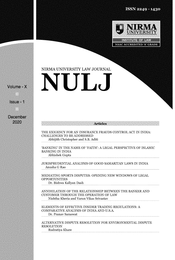 handle is hein.journals/nulj10 and id is 1 raw text is: NIRMA UNIVERSITY LAW JOURNAL
NULJ

Articles
THE EXIGENCY FOR AN INSURANCE FRAUDS CONTROL ACT IN INDIA:
CHALLENGES TO BE ADDRESSED
Abhijith Christopher and S.B. Aditi
'BANKING' IN THE NAME OF 'FAITH': A LEGAL PERSPECTIVE OF ISLAMIC
BANKING IN INDIA
Abhishek Gupta
JURISPRUDENTIAL ANALYSIS OF GOOD SAMARITAN LAWS IN INDIA
Anusha G Rao
MEDIATING SPORTS DISPUTES: OPENING NEW WINDOWS OF LEGAL
OPPORTUNITIES
Dr. Bishwa Kallyan Dash
ANNIHILATION OF THE RELATIONSHIP BETWEEN THE BANKER AND
CUSTOMER THROUGH THE OPERATION OF LAW
Nishtha Kheria and Varun Vikas Srivastav
ELEMENTS OF EFFECTIVE INSIDER TRADING REGULATIONS: A
COMPARATIVE ANALYSIS OF INDIA AND U.S.A.
Dr. Pranav Saraswat
ALTERNATIVE DISPUTE RESOLUTION FOR ENVIRONMENTAL DISPUTE
RESOLUTION
Rudratiya Khare


