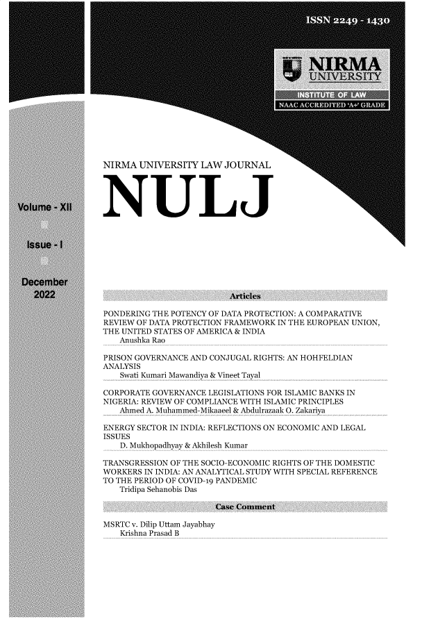 handle is hein.journals/nulj12 and id is 1 raw text is: 



















NIRMA  UNIVERSITY  LAW  JOURNAL





NULJ


                         Articles

PONDERING THE POTENCY OF DATA PROTECTION: A COMPARATIVE
REVIEW OF DATA PROTECTION FRAMEWORK IN THE EUROPEAN UNION,
THE UNITED STATES OF AMERICA & INDIA
   Anushka Rao

PRISON GOVERNANCE AND CONJUGAL RIGHTS: AN HOHFELDIAN
ANALYSIS
   Swati Kumari Mawandiya & Vineet Tayal

CORPORATE GOVERNANCE LEGISLATIONS FOR ISLAMIC BANKS IN
NIGERIA: REVIEW OF COMPLIANCE WITH ISLAMIC PRINCIPLES
   Ahmed A. Muhammed-Mikaaeel & Abdulrazaak 0. Zakariya

ENERGY SECTOR IN INDIA: REFLECTIONS ON ECONOMIC AND LEGAL
ISSUES
   D. Mukhopadhyay & Akhilesh Kumar

TRANSGRESSION OF THE SOCIO-ECONOMIC RIGHTS OF THE DOMESTIC
WORKERS IN INDIA: AN ANALYTICAL STUDY WITH SPECIAL REFERENCE
TO THE PERIOD OF COVID-19 PANDEMIC
   Tridipa Sehanobis Das

                      Case Comment


MSRTC v. Dilip Uttam Jayabhay
   Krishna Prasad B



