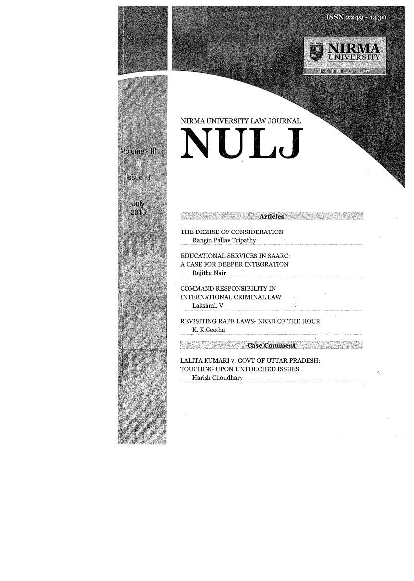 handle is hein.journals/nulj3 and id is 1 raw text is: 















NIRMA UNIVERSITY LAW JOURNAL




NULJ


THE DEMISE OF CONSIDERATION
   Rangin Pallav Tripathy

EDUCATIONAL SERVICES IN SAARC:
A CASE FOR DEEPER INTEGRATION
   Rejitha Nair

COMMAND RESPONSIBILITY IN
INTERNATIONAL CRIMINAL LAW
   Lakshmi. V

REVISITING RAPE LAWS- NEED OF THE HOUR
   K. K.Geetha



LALITA KUMARI v. GOVT OF UTTAR PRADESH:
TOUCHING UPON UNTOUCHED ISSUES
   Harish Choudhary


