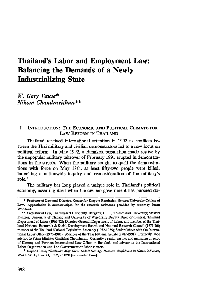 handle is hein.journals/nwjilb13 and id is 406 raw text is: Thailand's Labor and Employment Law:
Balancing the Demands of a Newly
Industrializing State
W. Gary Vause*
Nikom Chandravithun **
I. INTRODUCTION: THE ECONOMIC AND POLITICAL CLIMATE FOR
LAW REFORM IN THAILAND
Thailand received international attention in 1992 as conflicts be-
tween the Thai military and civilian demonstrators led to a new focus on
political reform. In May 1992, a Bangkok population made restive by
the unpopular military takeover of February 1991 erupted in demonstra-
tions in the streets. When the military sought to quell the demonstra-
tions with force on May 18th, at least fifty-two people were killed,
launching a nationwide inquiry and reconsideration of the military's
role. 1
The military has long played a unique role in Thailand's political
economy, asserting itself when the civilian government has pursued do-
* Professor of Law and Director, Center for Dispute Resolution, Stetson University College of
Law. Appreciation is acknowledged for the research assistance provided by Attorney Susan
Woodard.
** Professor of Law, Thammasart University, Bangkok; LL.B., Thammasart University; Masters
Degrees, University of Chicago and University of Wisconsin; Deputy Director-General, Thailand
Department of Labor (1965-72); Director-General, Department of Labor, and member of the Thai-
land National Economic & Social Development Board, and National Research Council (1972-76);
member of the Thailand National Legislative Assembly (1972-1975); Senior Officer with the Interna-
tional Labor Office (1976-1983). Member of the Thai National Senate (1989-1991). Formerly labor
advisor to Prime Minister Chatichai Choonharan. Currently a senior partner and managing director
of Kanung and Partners International Law Offices in Bangkok, and advisor to the International
Labor Organization and Lao Government on labor matters.
I Raphad Pura, Thailand's May Crisis Didn't Damage Business Confidence in Nation's Future,
WALL ST. J., June 29, 1992, at B2B [hereinafter Pura].


