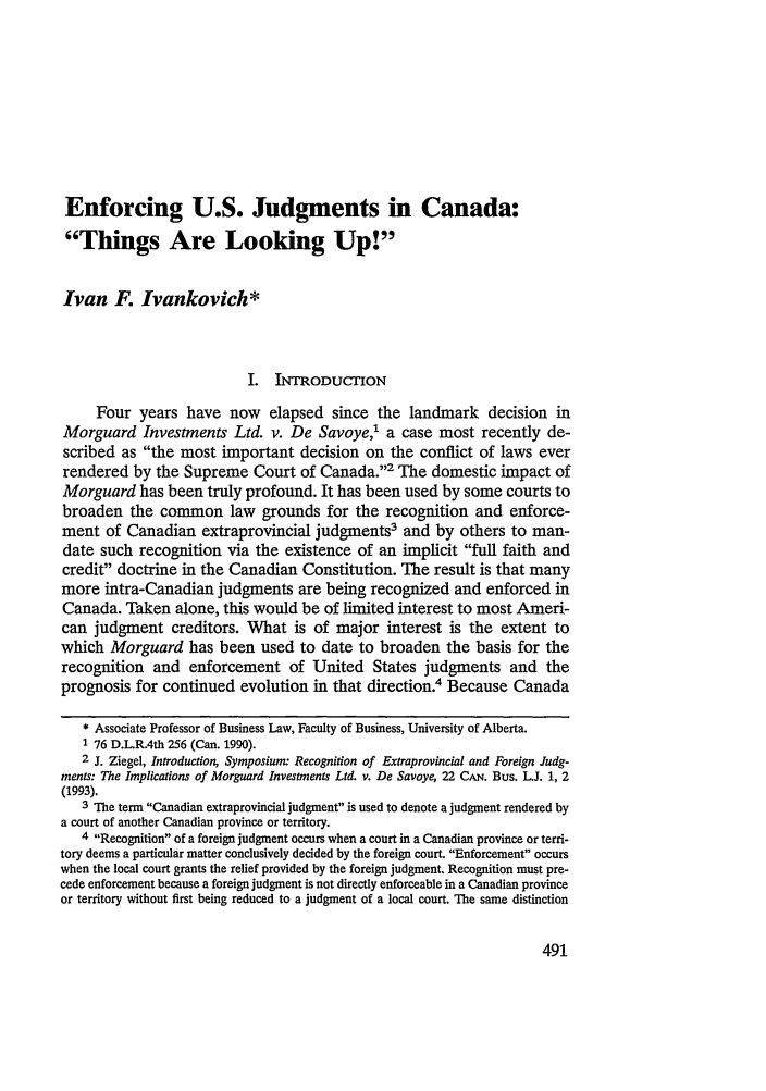 handle is hein.journals/nwjilb15 and id is 499 raw text is: Enforcing U.S. Judgments in Canada:
Things Are Looking Up!
Ivan F. Ivankovich*
I. INTRODUCTION
Four years have now elapsed since the landmark decision in
Morguard Investments Ltd. v. De Savoye,1 a case most recently de-
scribed as the most important decision on the conflict of laws ever
rendered by the Supreme Court of Canada.2 The domestic impact of
Morguard has been truly profound. It has been used by some courts to
broaden the common law grounds for the recognition and enforce-
ment of Canadian extraprovincial judgments3 and by others to man-
date such recognition via the existence of an implicit full faith and
credit doctrine in the Canadian Constitution. The result is that many
more intra-Canadian judgments are being recognized and enforced in
Canada. Taken alone, this would be of limited interest to most Ameri-
can judgment creditors. What is of major interest is the extent to
which Morguard has been used to date to broaden the basis for the
recognition and enforcement of United States judgments and the
prognosis for continued evolution in that direction.4 Because Canada
* Associate Professor of Business Law, Faculty of Business, University of Alberta.
76 D.L.R.4th 256 (Can. 1990).
2 J. Ziegel, Introduction, Symposium: Recognition of Extraprovincial and Foreign Judg-
ments: The Implications of Morguard Investments Ltd. v. De Savoye, 22 CAN. Bus. W. 1, 2
(1993).
3 The term Canadian extraprovincial judgment is used to denote a judgment rendered by
a court of another Canadian province or territory.
4 Recognition of a foreign judgment occurs when a court in a Canadian province or terri-
tory deems a particular matter conclusively decided by the foreign court. Enforcement occurs
when the local court grants the relief provided by the foreign judgment. Recognition must pre-
cede enforcement because a foreign judgment is not directly enforceable in a Canadian province
or territory without first being reduced to a judgment of a local court. The same distinction


