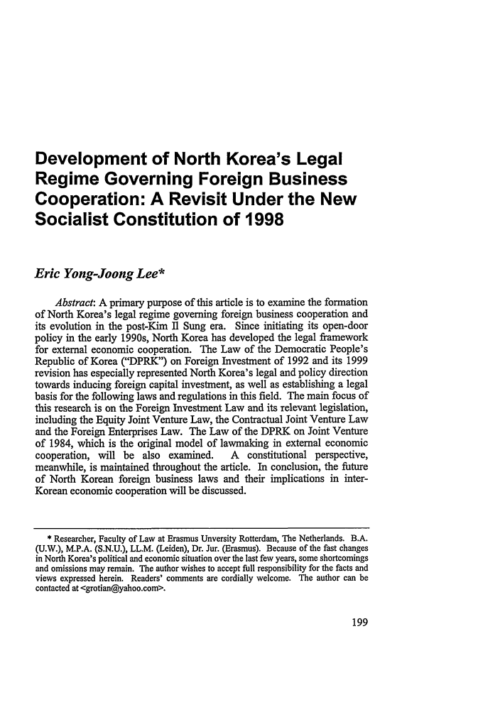 handle is hein.journals/nwjilb21 and id is 207 raw text is: Development of North Korea's Legal
Regime Governing Foreign Business
Cooperation: A Revisit Under the New
Socialist Constitution of 1998
Eric Yong-Joong Lee*
Abstract: A primary purpose of this article is to examine the formation
of North Korea's legal regime governing foreign business cooperation and
its evolution in the post-Kim Il Sung era. Since initiating its open-door
policy in the early 1990s, North Korea has developed the legal framework
for external economic cooperation. The Law of the Democratic People's
Republic of Korea (DPRK) on Foreign Investment of 1992 and its 1999
revision has especially represented North Korea's legal and policy direction
towards inducing foreign capital investment, as well as establishing a legal
basis for the following laws and regulations in this field. The main focus of
this research is on the Foreign Investment Law and its relevant legislation,
including the Equity Joint Venture Law, the Contractual Joint Venture Law
and the Foreign Enterprises Law. The Law of the DPRK on Joint Venture
of 1984, which is the original model of lawmaking in external economic
cooperation, will be also examined.     A   constitutional perspective,
meanwhile, is maintained throughout the article. In conclusion, the future
of North Korean foreign business laws and their implications in inter-
Korean economic cooperation will be discussed.
* Researcher, Faculty of Law at Erasmus Unversity Rotterdam, The Netherlands. B.A.
(U.W.), M.P.A. (S.N.U.), LL.M. (Leiden), Dr. Jur. (Erasmus). Because of the fast changes
in North Korea's political and economic situation over the last few years, some shortcomings
and omissions may remain. The author wishes to accept full responsibility for the facts and
views expressed herein. Readers' comments are cordially welcome. The author can be
contacted at <grotian@yahoo.com>.


