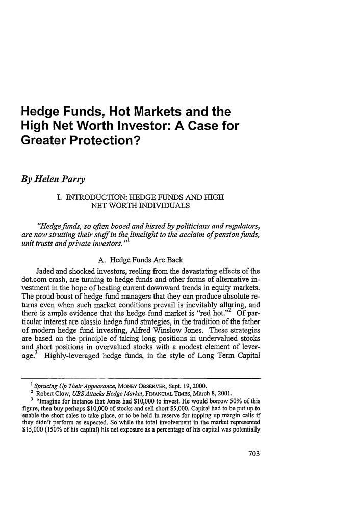 handle is hein.journals/nwjilb21 and id is 711 raw text is: Hedge Funds, Hot Markets and the
High Net Worth Investor: A Case for
Greater Protection?
By Helen Parry
I. INTRODUCTION: HEDGE FUNDS AND HIGH
NET WORTH INDIVIDUALS
Hedge funds, so often booed and hissed by politicians and regulators,
are now strutting their stuff in the limelight to the acclaim ofpension funds,
unit trusts and private investors. 
A. Hedge Funds Are Back
Jaded and shocked investors, reeling from the devastating effects of the
dot.corn crash, are turning to hedge funds and other forms of alternative in-
vestment in the hope of beating current downward trends in equity markets.
The proud boast of hedge fund managers that they can produce absolute re-
turns even when such market conditions prevail is inevitably alluring, and
there is ample evidence that the hedge fund market is red hot.2 Of par-
ticular interest are classic hedge fund strategies, in the tradition of the father
of modem hedge fund investing, Alfred Winslow Jones. These strategies
are based on the principle of taking long positions in undervalued stocks
and short positions in overvalued stocks with a modest element of lever-
age.3 Highly-leveraged hedge funds, in the style of Long Term Capital
1 Sprucing Up Their Appearance, MONEY OBsERVER, Sept. 19, 2000.
2 Robert Clow, UBSAttacks Hedge Market, FINANCIAL TIMES, March 8,2001.
3 Imagine for instance that Jones had $10,000 to invest. He would borrow 50% of this
figure, then buy perhaps $10,000 of stocks and sell short $5,000. Capital had to be put up to
enable the short sales to take place, or to be held in reserve for topping up margin calls if
they didn't perform as expected. So while the total involvement in the market represented
$15,000 (150% of his capital) his net exposure as a percentage of his capital was potentially



