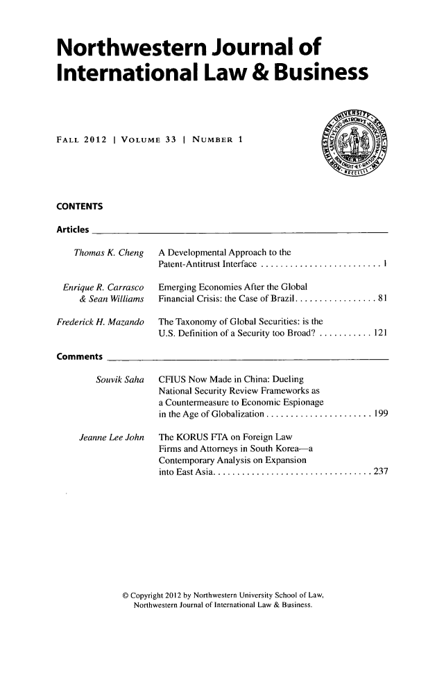 handle is hein.journals/nwjilb33 and id is 1 raw text is: Northwestern Journal of
International Law & Business
FALL 2012 | VOLUME 33 | NUMBER 1
CONTENTS
Articles

Thomas K. Cheng
Enrique R. Carrasco
& Sean Williams
Frederick H. Mazando

A Developmental Approach to the
Patent-Antitrust Interface .............
Emerging Economies After the Global
Financial Crisis: the Case of Brazil ........

. . . . . . . . . .  i
. ... . . . . .  8 1

The Taxonomy of Global Securities: is the
U.S. Definition of a Security too Broad? ........

Comments

Souvik Saha  CFIUS Now Made in China: Dueling
National Security Review Frameworks as
a Countermeasure to Economic Espionage
in the Age of Globalization .................... 199

Jeanne Lee John

The KORUS FTA on Foreign Law
Firms and Attorneys in South Korea-a
Contemporary Analysis on Expansion
into East Asia. ............................ 237

@ Copyright 2012 by Northwestern University School of Law,
Northwestern Journal of International Law & Business.

...  121


