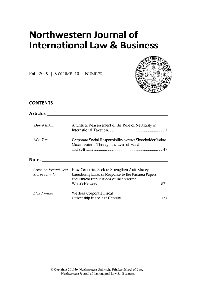 handle is hein.journals/nwjilb40 and id is 1 raw text is: 






Northwestern Journal of

International Law & Business


Fall 2019  | VOLUME   40  | NUMBER   1






CONTENTS

Articles


David Elkins


Min Yan


      ~RS1

 ul -
6.~           4
    Y


A Critical Reassessment of the Role of Neutrality in
International Taxation. ............ ....... ............... 1

Corporate Social Responsibility versus Shareholder Value
Maximization: Through the Lens of Hard
and Soft Law   ....................   .......... 47


Notes


Carmina Franchesca
S. Del Mundo



Alex Freund


How Countries Seek to Strengthen Anti-Money
Laundering Laws in Response to the Panama Papers,
and Ethical Implications of Incentivized
Whistleblowers  .............................. 87

Western Corporate Fiscal
Citizenship in the 21st Century... ... ................. 123


( Copyright 2019 by Northwestern University Pritzker School of Law,
     Northwestern Journal of International Law & Business.


