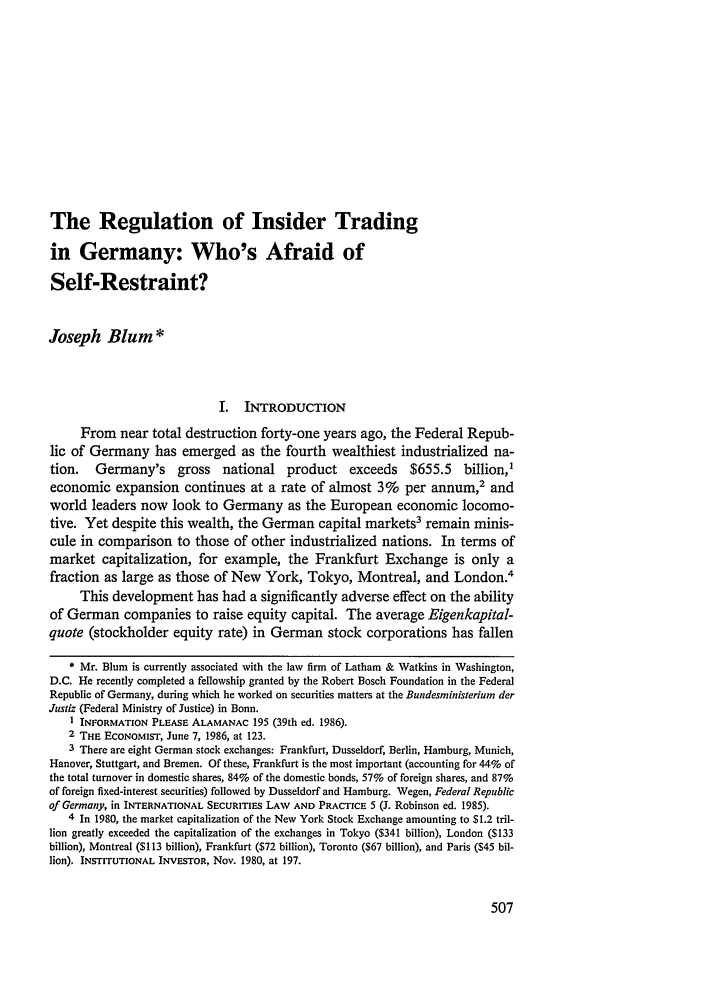 handle is hein.journals/nwjilb7 and id is 517 raw text is: The Regulation of Insider Trading
in Germany: Who's Afraid of
Self-Restraint?
Joseph Blum *
I.  INTRODUCTION
From near total destruction forty-one years ago, the Federal Repub-
lic of Germany has emerged as the fourth wealthiest industrialized na-
tion. Germany's gross national product exceeds $655.5 billion,'
economic expansion continues at a rate of almost 3% per annum,2 and
world leaders now look to Germany as the European economic locomo-
tive. Yet despite this wealth, the German capital markets3 remain minis-
cule in comparison to those of other industrialized nations. In terms of
market capitalization, for example, the Frankfurt Exchange is only a
fraction as large as those of New York, Tokyo, Montreal, and London.'
This development has had a significantly adverse effect on the ability
of German companies to raise equity capital. The average Eigenkapital-
quote (stockholder equity rate) in German stock corporations has fallen
* Mr. Blum is currently associated with the law firm of Latham & Watkins in Washington,
D.C. He recently completed a fellowship granted by the Robert Bosch Foundation in the Federal
Republic of Germany, during which he worked on securities matters at the Bundesministerium der
Justiz (Federal Ministry of Justice) in Bonn.
I INFORMATION PLEASE ALAMANAC 195 (39th ed. 1986).
2 THE ECONOMIST, June 7, 1986, at 123.
3 There are eight German stock exchanges: Frankfurt, Dusseldorf, Berlin, Hamburg, Munich,
Hanover, Stuttgart, and Bremen. Of these, Frankfurt is the most important (accounting for 44% of
the total turnover in domestic shares, 84% of the domestic bonds, 57% of foreign shares, and 87%
of foreign fixed-interest securities) followed by Dusseldorf and Hamburg. Wegen, Federal Republic
of Germany, in INTERNATIONAL SECURITIES LAW AND PRACTICE 5 (J. Robinson ed. 1985).
4 In 1980, the market capitalization of the New York Stock Exchange amounting to $1.2 tril-
lion greatly exceeded the capitalization of the exchanges in Tokyo ($341 billion), London ($133
billion), Montreal ($113 billion), Frankfurt ($72 billion), Toronto ($67 billion), and Paris ($45 bil-
lion). INSTITUTIONAL INVESTOR, Nov. 1980, at 197.


