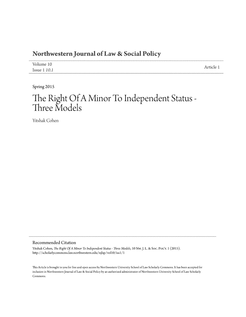 handle is hein.journals/nwjlsopo10 and id is 1 raw text is: 










Northwestern Journal of Law & Social Policy

Volume 10
Issue 1 10.1


Spring 2015


The Right OfA Minor To Independent Status -

Three Models

Yitshak Cohen

























Recommended Citation
Yitshak Cohen, The Right Of A Minor To Independent Status Three Models, 1ONw.J. L. & SOC. POL'Y. 1 (2015).
http: //scholarlycommons.law.northwestern.edu/njlsp/vollO/iss 1 /1


This Article is brought to you for free and open access by Northwestern University School of Law Scholarly Commons. It has been accepted for
inclusion in Northwestern Journal of Law & Social Policy by an authorized administrator of Northwestern University School of Law Scholarly
Commons.


Article 1


