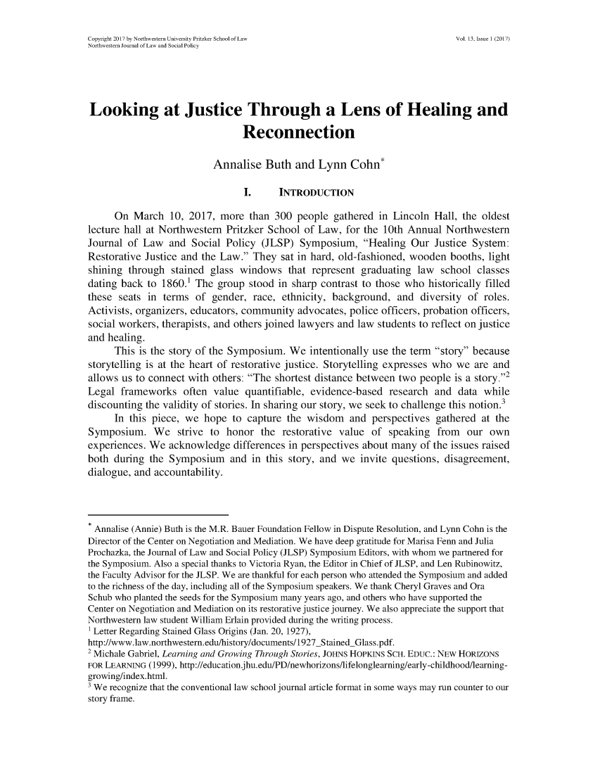 handle is hein.journals/nwjlsopo13 and id is 1 raw text is: 

Copyright 2017 by Northwestern University Pritzker School of Law              Vol. 13, Issue 1 (2017)
Northwestern Journal of Law and Social Policy





Looking at Justice Through a Lens of Healing and

                                 Reconnection

                          Annalise   Buth   and  Lynn  Cohn*

                                 I.     INTRODUCTION

      On  March  10, 2017,  more  than 300  people  gathered in Lincoln  Hall, the oldest
lecture hall at Northwestern Pritzker School  of Law, for the 10th Annual   Northwestern
Journal of  Law  and  Social Policy  (JLSP)  Symposium,   Healing  Our  Justice System:
Restorative Justice and the Law.  They  sat in hard, old-fashioned, wooden booths, light
shining  through  stained glass windows   that represent  graduating law  school  classes
dating back  to 1860.1 The group  stood in sharp contrast to those who  historically filled
these  seats in terms  of gender,  race, ethnicity, background,  and  diversity of roles.
Activists, organizers, educators, community advocates, police officers, probation officers,
social workers, therapists, and others joined lawyers and law students to reflect on justice
and healing.
      This is the story of the Symposium. We   intentionally use the term story because
storytelling is at the heart of restorative justice. Storytelling expresses who we are and
allows us to connect with others: The  shortest distance between two people is a story.2
Legal  frameworks   often  value quantifiable, evidence-based   research and  data while
discounting the validity of stories. In sharing our story, we seek to challenge this notion.3
      In this piece, we hope   to capture the wisdom   and  perspectives gathered  at the
Symposium. We strive to honor the restorative value of speaking from our own
experiences. We  acknowledge   differences in perspectives about many of the issues raised
both  during the Symposium and in this story, and we invite questions, disagreement,
dialogue, and accountability.



Annalise (Annie) Buth is the M.R. Bauer Foundation Fellow in Dispute Resolution, and Lynn Cohn is the
Director of the Center on Negotiation and Mediation. We have deep gratitude for Marisa Fenn and Julia
Prochazka, the Journal of Law and Social Policy (JLSP) Symposium Editors, with whom we partnered for
the Symposium. Also a special thanks to Victoria Ryan, the Editor in Chief of JLSP, and Len Rubinowitz,
the Faculty Advisor for the JLSP. We are thankful for each person who attended the Symposium and added
to the richness of the day, including all of the Symposium speakers. We thank Cheryl Graves and Ora
Schub who planted the seeds for the Symposium many years ago, and others who have supported the
Center on Negotiation and Mediation on its restorative justice journey. We also appreciate the support that
Northwestern law student William Erlain provided during the writing process.
1 Letter Regarding Stained Glass Origins (Jan. 20, 1927),
http://www.law.northwestern.edu/history/documents/1927_StainedGlass.pdf.
2 Michale Gabriel, Learning and Growing Through Stories, JOHNS HOPKINS SCH. EDUC.: NEW HORIZONS
FOR LEARNING (1999), http://education.jhu.edu/PD/newhorizons/lifelonglearning/early-childhood/learning-
growing/index.html.
3 We recognize that the conventional law school journal article format in some ways may run counter to our
story frame.



