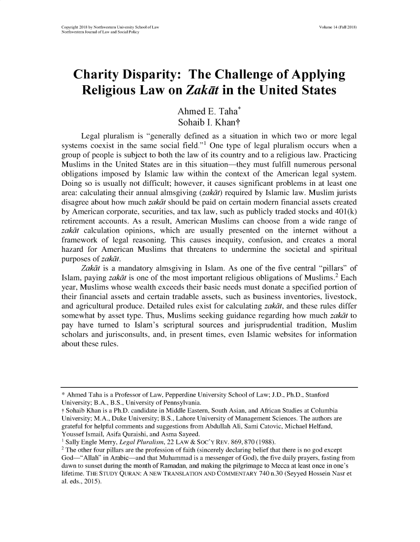 handle is hein.journals/nwjlsopo14 and id is 1 raw text is: 

Copyright 2018 by Northwestern University School of Law                     Volume 14 (Fall 2018)
Northwestern Journal of Law and Social Policy




    Charity Disparity: The Challenge of Applying

      Religious Law on Zakit in the United States

                                  Ahmed E. Taha*
                                  Sohaib   I. Khant
      Legal pluralism is generally defined as a  situation in which two or more  legal
systems  coexist in the same social field.' One type of legal pluralism occurs when  a
group of people is subject to both the law of its country and to a religious law. Practicing
Muslims  in the United States are in this situation-they must fulfill numerous personal
obligations imposed  by Islamic  law within the context of the American   legal system.
Doing  so is usually not difficult; however, it causes significant problems in at least one
area: calculating their annual almsgiving (zakat) required by Islamic law. Muslim jurists
disagree about how  much  zakat should be paid on certain modern financial assets created
by American  corporate, securities, and tax law, such as publicly traded stocks and 401(k)
retirement accounts. As  a result, American Muslims  can  choose from  a wide range  of
zakat  calculation opinions, which  are  usually presented  on  the internet without  a
framework   of legal reasoning. This  causes inequity, confusion, and  creates a moral
hazard  for American  Muslims   that threatens to undermine  the  societal and spiritual
purposes of zakdt.
      Zakat is a mandatory  almsgiving in Islam. As  one of the five central pillars of
Islam, paying zakat is one of the most important religious obligations of Muslims.2 Each
year, Muslims  whose wealth  exceeds their basic needs must donate a specified portion of
their financial assets and certain tradable assets, such as business inventories, livestock,
and agricultural produce. Detailed rules exist for calculating zakat, and these rules differ
somewhat   by asset type. Thus, Muslims seeking guidance  regarding how  much  zakat to
pay  have  turned to  Islam's scriptural sources and  jurisprudential tradition, Muslim
scholars and jurisconsults, and, in present times, even Islamic websites for information
about these rules.





* Ahmed Taha is a Professor of Law, Pepperdine University School of Law; J.D., Ph.D., Stanford
University; B.A., B.S., University of Pennsylvania.
T Sohaib Khan is a Ph.D. candidate in Middle Eastern, South Asian, and African Studies at Columbia
University; M.A., Duke University; B.S., Lahore University of Management Sciences. The authors are
grateful for helpful comments and suggestions from Abdullah Ali, Sami Catovic, Michael Helfand,
Yousseflsmail, Asifa Quraishi, and Asma Sayeed.
1 Sally Engle Merry, Legal Pluralism, 22 LAW & Soc'Y REV. 869, 870 (1988).
2 The other four pillars are the profession of faith (sincerely declaring belief that there is no god except
God-Allah in Arabic-and that Muhammad is a messenger of God), the five daily prayers, fasting from
dawn to sunset during the month of Ramadan, and making the pilgrimage to Mecca at least once in one's
lifetime. THE STUDY QURAN: A NEW TRANSLATION AND COMMENTARY 740 n.30 (Seyyed Hossein Nasr et
al. eds., 2015).


