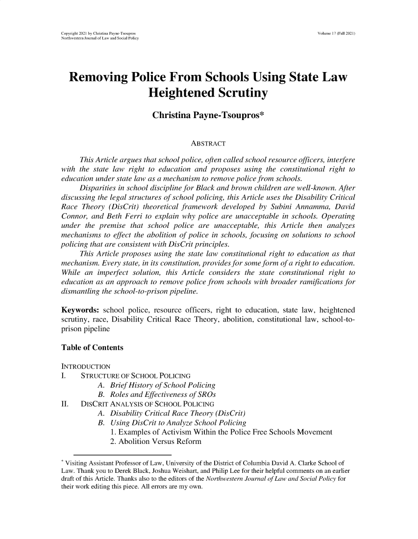 handle is hein.journals/nwjlsopo17 and id is 1 raw text is: Copyright 2021 by Christina Payne-Tsoupros                           Volume 17 (Fall 2021)
Northwestern Journal of Law and Social Policy
Removing Police From Schools Using State Law
Heightened Scrutiny
Christina Payne-Tsoupros*
ABSTRACT
This Article argues that school police, often called school resource officers, interfere
with the state law right to education and proposes using the constitutional right to
education under state law as a mechanism to remove police from schools.
Disparities in school discipline for Black and brown children are well-known. After
discussing the legal structures of school policing, this Article uses the Disability Critical
Race Theory (DisCrit) theoretical framework developed by Subini Annamma, David
Connor, and Beth Ferri to explain why police are unacceptable in schools. Operating
under the premise that school police are unacceptable, this Article then analyzes
mechanisms to effect the abolition of police in schools, focusing on solutions to school
policing that are consistent with DisCrit principles.
This Article proposes using the state law constitutional right to education as that
mechanism. Every state, in its constitution, provides for some form of a right to education.
While an imperfect solution, this Article considers the state constitutional right to
education as an approach to remove police from schools with broader ramifications for
dismantling the school-to-prison pipeline.
Keywords: school police, resource officers, right to education, state law, heightened
scrutiny, race, Disability Critical Race Theory, abolition, constitutional law, school-to-
prison pipeline
Table of Contents
INTRODUCTION
I.   STRUCTURE OF SCHOOL POLICING
A. Brief History of School Policing
B. Roles and Effectiveness of SROs
II.  DISCRIT ANALYSIS OF SCHOOL POLICING
A. Disability Critical Race Theory (DisCrit)
B. Using DisCrit to Analyze School Policing
1. Examples of Activism Within the Police Free Schools Movement
2. Abolition Versus Reform
* Visiting Assistant Professor of Law, University of the District of Columbia David A. Clarke School of
Law. Thank you to Derek Black, Joshua Weishart, and Philip Lee for their helpful comments on an earlier
draft of this Article. Thanks also to the editors of the Northwestern Journal of Law and Social Policy for
their work editing this piece. All errors are my own.


