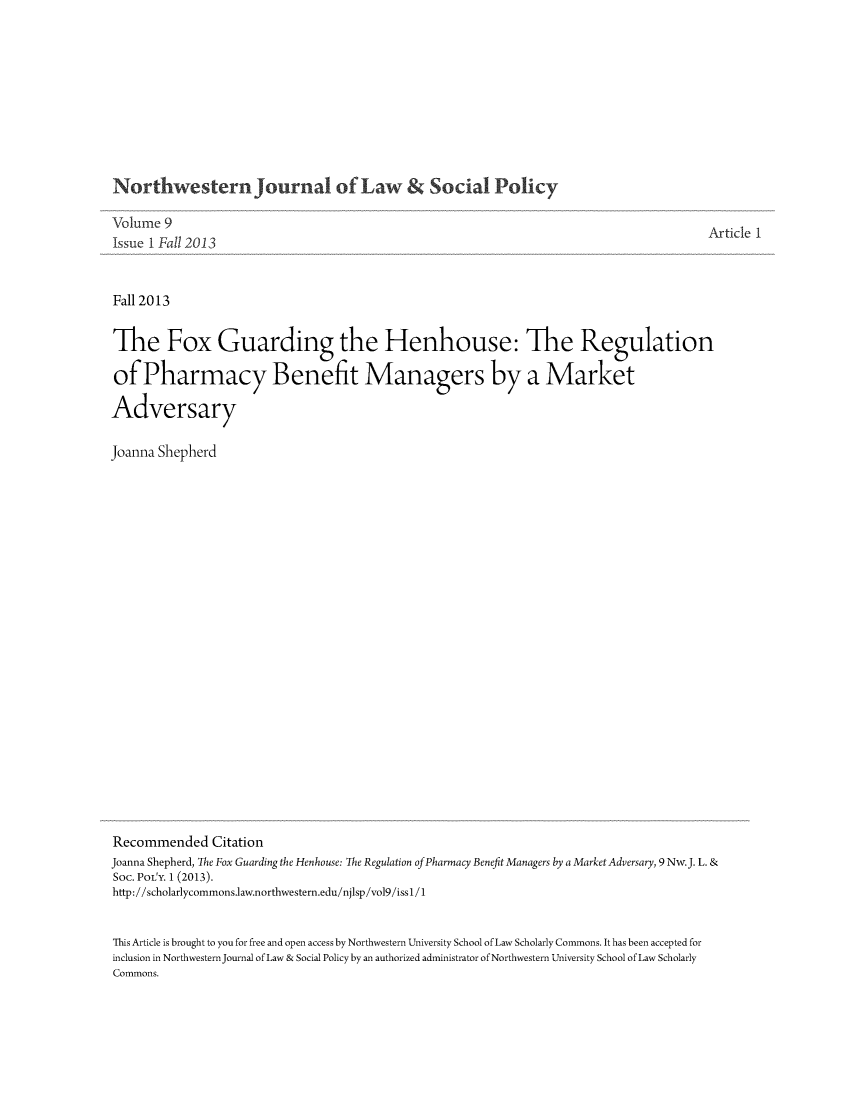 handle is hein.journals/nwjlsopo9 and id is 1 raw text is: Northwestern Journal of Law &Social Policy

Volume 9
Issue I Fall 2013
Fall 2013
The Fox Guarding the Henhouse: The Regulation
of Pharmacy Benefit Managers by a Market
Adversary
Joanna Shepherd

Recommended Citation
Joanna Shepherd, The Fox Guarding the Henhouse: The Regulation of Pharmacy Benefit Managers by a MarketAdversary, 9 Nw.J. L. &
Soc. POLY. 1(2013).
http://scholarlycommons.law.northwestern.edu/njlsp/vol9/issl/1
This Article is brought to you for free and open access by Northwestern University School of Law Scholarly Commons. It has been accepted for
inclusion in Northwestern Journal of Law & Social Policy by an authorized administrator of Northwestern University School of Law Scholarly
Commons.


