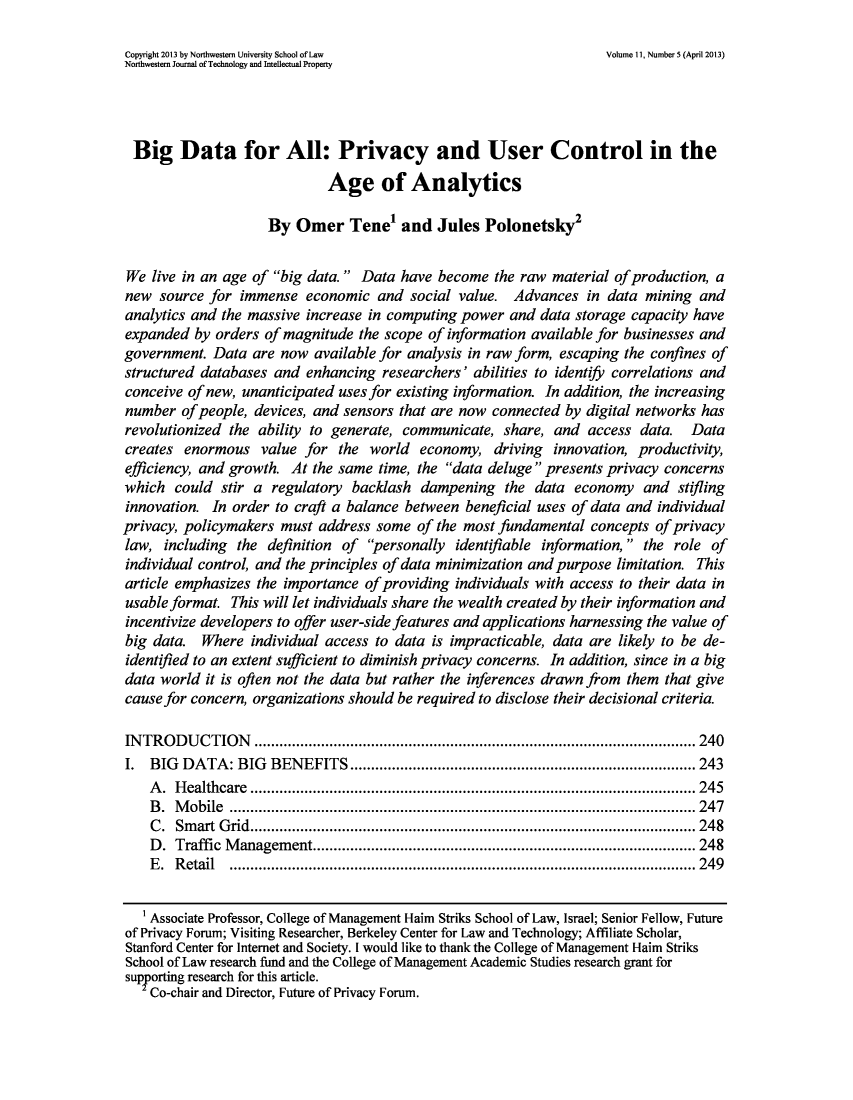 handle is hein.journals/nwteintp11 and id is 267 raw text is: ï»¿Copyright 2013 by Northwestern University School of Law           Volume 11, Number 5 (April 2013)
Northwestern Journal of Technology and Intellectual Property
Big Data for All: Privacy and User Control in the
Age of Analytics
By Omer Tenel and Jules Polonetsky
We live in an age of big data.  Data have become the raw material of production, a
new source for immense economic and social value. Advances in data mining and
analytics and the massive increase in computing power and data storage capacity have
expanded by orders of magnitude the scope of information available for businesses and
government. Data are now available for analysis in raw form, escaping the confines of
structured databases and enhancing researchers' abilities to identiy correlations and
conceive of new, unanticipated uses for existing information. In addition, the increasing
number of people, devices, and sensors that are now connected by digital networks has
revolutionized the ability to generate, communicate, share, and access data. Data
creates enormous value for the world economy, driving innovation, productivity,
efficiency, and growth. At the same time, the data deluge  presents privacy concerns
which could stir a regulatory backlash dampening the data economy and stifling
innovation. In order to craft a balance between beneficial uses of data and individual
privacy, policymakers must address some of the most fundamental concepts of privacy
law, including the definition of personally identifiable information,  the role of
individual control, and the principles of data minimization and purpose limitation. This
article emphasizes the importance of providing individuals with access to their data in
usable format. This will let individuals share the wealth created by their information and
incentivize developers to offer user-side features and applications harnessing the value of
big data. Where individual access to data is impracticable, data are likely to be de-
identified to an extent sufficient to diminish privacy concerns. In addition, since in a big
data world it is often not the data but rather the inferences drawn from them that give
cause for concern, organizations should be required to disclose their decisional criteria.
INTRODUCTION                 .............................................. ..... 240
I. BIG DATA: BIG BENEFITS             ........................................ 243
A. Healthcare             ................................................ .... 245
B. Mobile             ............................................................ 247
C. Smart Grid......................           ........................ ..... 248
D. Traffic Management.......................................           ...... 248
E. Retail ................................................         .......... 249
Associate Professor, College of Management Haim Striks School of Law, Israel; Senior Fellow, Future
of Privacy Forum; Visiting Researcher, Berkeley Center for Law and Technology; Affiliate Scholar,
Stanford Center for Internet and Society. I would like to thank the College of Management Haim Striks
School of Law research fund and the College of Management Academic Studies research grant for
supporting research for this article.
Co-chair and Director, Future of Privacy Forum.


