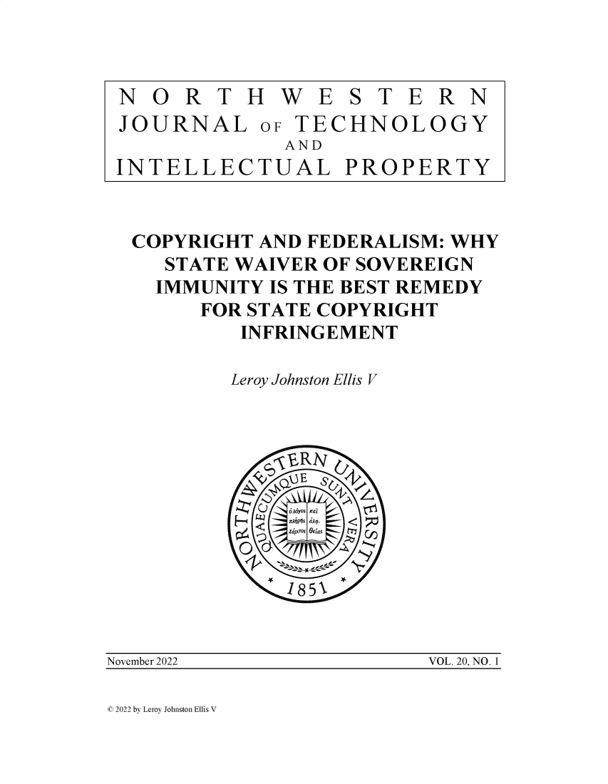 handle is hein.journals/nwteintp20 and id is 1 raw text is: 



N   O R  T H  W  E S T  E R N
JOURNAL OF TECHNOLOGY
              AND
 INTELLECTUAL PROPERTY


 COPYRIGHT  AND FEDERALISM: WHY
     STATE WAIVER OF SOVEREIGN
     IMMUNITY IS THE BEST REMEDY
       FOR STATE COPYRIGHT
          INFRINGEMENT

          Leroy Johnston Ellis V









              185\22


November 2022            VOL. 20, NO. 1


C 2022 by Leroy Johnston Ellis V


