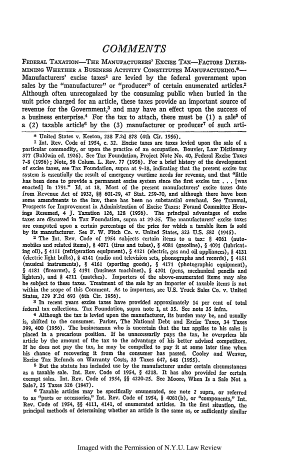 handle is hein.journals/nylr32 and id is 1004 raw text is: COMMENTS
FEDERAL TAXATION-THE MANUFACTURERS' EXCISE TAX-FACTORs DETER-
MINING WHETHER A BUSINESS ACTIVITY CONSTITUTES MANUFACTURING.*-
Manufacturers' excise taxes1 are levied by the federal government upon
sales by the manufacturer or producer of certain enumerated articles.2
Although often unrecognized by the consuming public when buried in the
unit price charged for an article, these taxes provide an important source of
revenue for the Government,3 and may have an effect upon the success of
a business enterprise.4 For the tax to attach, there must be (1) a saleu of
a (2) taxable article6 by the (3) manufacturer or producer7 of such arti-
* United States v. Keeton, 238 F.2d 878 (4th Cir. 1956).
1 Int. Rev. Code of 1954, c. 32. Excise taxes are taxes levied upon the sale of a
particular commodity, or upon the practice of an occupation. Bouvier, Law Dictionary
377 (Baldwin ed. 1926). See Tax Foundation, Project Note No. 40, Federal Excise Taxes
7-8 (1956); Note, 56 Colum. L. Rev. 77 (1956). For a brief history of the development
of excise taxes, see Tax Foundation, supra at 9-18, indicating that the present excise tax
system is essentially the result of emergency wartime needs for revenue, and that little
has been done to provide a permanent excise system since the first excise tax . . . [was
enacted] in 1791. Id. at 18. Most of the present manufacturers' excise taxes date
from Revenue Act of 1932, §§ 601-29, 47 Stat. 259-70, and although there have been
some amendments to the law, there has been no substantial overhaul. See Tranmal,
Prospects for Improvement in Administration of Excise Taxes: Forand Committee Hear-
ings Resumed, 4 J. Taxation 126, 128 (1956). The principal advantages of excise
taxes are discussed in Tax Foundation, supra at 29-35. The manufacturers' excise taxes
are computed upon a certain percentage of the price for which a taxable item is sold
by its manufacturer. See F. W. Fitch Co. v. United States, 323 U.S. 582 (1945).
2 The Int. Rev. Code of 1954 subjects certain items to a tax: § 4061 (auto-
mobiles and related items), § 4071 (tires and tubes), § 4081 (gasoline), § 4091 (lubrlcat.
ing oil), § 4111 (refrigeration equipment), § 4121 (electric, gas and oil appliances), § 4131
(electric light bulbs), § 4141 (radio and television sets, phonographs and records), § 4151
(musical instruments), § 4161 (sporting goods), § 4171 (photographic equipment),
§ 4181 (firearms), § 4191 (business machines), § 4201 (pens, mechanical pencils and
lighters), and § 4211 (matches). Importers of the above-enumerated items may also
be subject to these taxes. Treatment of the sale by an importer of taxable items is not
within the scope of this Comment. As to importers, see U.S. Truck Sales Co. v. United
States, 229 F.2d 693 (6th Cir. 1956).
3 In recent years excise taxes have provided approximately 14 per cent of total
federal tax collections. Tax Foundation, supra note 1, at 35. See note 35 infra.
4 Although the tax is levied upon the manufacturer, its burden may be, and usually
is, shifted to the consumer. Parker, The National Debt and Excise Taxes, 34 Taxes
399, 400 (1956). The businessman who is uncertain that the tax applies to his sales Is
placed in a precarious position. If he unnecessarily pays the tax, he overprices his
article by the amount of the tax to the advantage of his better advised competitors.
If he does not pay the tax, he may be compelled to pay it at some later time yhcn
his chance of recovering it from the consumer has passed. Cooley and Weaver,
Excise Tax Refunds on Warranty Costs, 33 Taxes 647, 648 (1955).
5 But the statute has included use by the manufacturer under certain circumstances
as a taxable sale. Int. Rev. Code of 1954, § 4218. It has also provided for certain
exempt sales. Int. Rev. Code of 1954, §§ 4220-25. See Moore, When Is a Sale Not a
Sale?, 25 Taxes 326 (1947).
6 Taxable articles may be specifically enumerated, see note 2 supra, or referred
to as parts or accessories, Int. Rev. Code of 1954, § 4061(b), or components,/ Int.
Rev. Code of 1954, §§ 4111, 4141, of enumerated articles. In the first situation, the
principal methods of determining whether an article is the same as, or sufficiently similar

Imaged with the Permission of N.Y.U. Law Review


