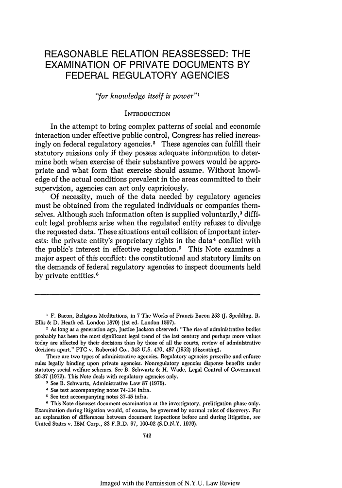 handle is hein.journals/nylr56 and id is 760 raw text is: REASONABLE RELATION REASSESSED: THE
EXAMINATION OF PRIVATE DOCUMENTS BY
FEDERAL REGULATORY AGENCIES
'for knowledge itself is power'
INTRODUCTION
In the attempt to bring complex patterns of social and economic
interaction under effective public control, Congress has relied increas-
ingly on federal regulatory agencies.2 These agencies can fulfill their
statutory missions only if they possess adequate information to deter-
mine both when exercise of their substantive powers would be appro-
priate and what form that exercise should assume. Without knowl-
edge of the actual conditions prevalent in the areas committed to their
supervision, agencies can act only capriciously.
Of necessity, much of the data needed by regulatory agencies
must be obtained from the regulated individuals or companies them-
selves. Although such information often is supplied voluntarily,3 diffi-
cult legal problems arise when the regulated entity refuses to divulge
the requested data. These situations entail collision of important inter-
ests: the private entity's proprietary rights in the data4 conflict with
the public's interest in effective regulation.5 This Note examines a
major aspect of this conflict: the constitutional and statutory limits on
the demands of federal regulatory agencies to inspect documents held
by private entities.6
I F. Bacon, Religious Meditations, in 7 The Works of Francis Bacon 253 (J. Speddlng, R.
Ellis & D. Heath ed. London 1870) (1st ed. London 1597).
2 As long as a generation ago, Justice Jackson observed: The rise of administrative bodies
probably has been the most significant legal trend of the last century and perhaps more values
today are affected by their decisions than by those of all the courts, review of administrative
decisions apart. FTC v. Ruberoid Co., 343 U.S. 470, 487 (1952) (dissenting).
There are two types of administrative agencies. Regulatory agencies prescribe and enforce
rules legally binding upon private agencies. Nonregulatory agencies dispense benefits under
statutory social welfare schemes. See B. Schwartz & H. Wade, Legal Control of Government
26-37 (1972). This Note deals with regulatory agencies only.
3 See B. Schwartz, Administrative Law 87 (1976).
4 See text accompanying notes 74-134 infra.
' See text accompanying notes 37-45 infra.
6 This Note discusses document examination at the investigatory, prelitigation phase only.
Examination during litigation would, of course, be governed by normal rules of discovery. For
an explanation of differences between document inspections before and during litigation, see
United States v. IBM Corp., 83 F.R.D. 97, 100-02 (S.D.N.Y. 1979).
742

Imaged with the Permission of N.Y.U. Law Review



