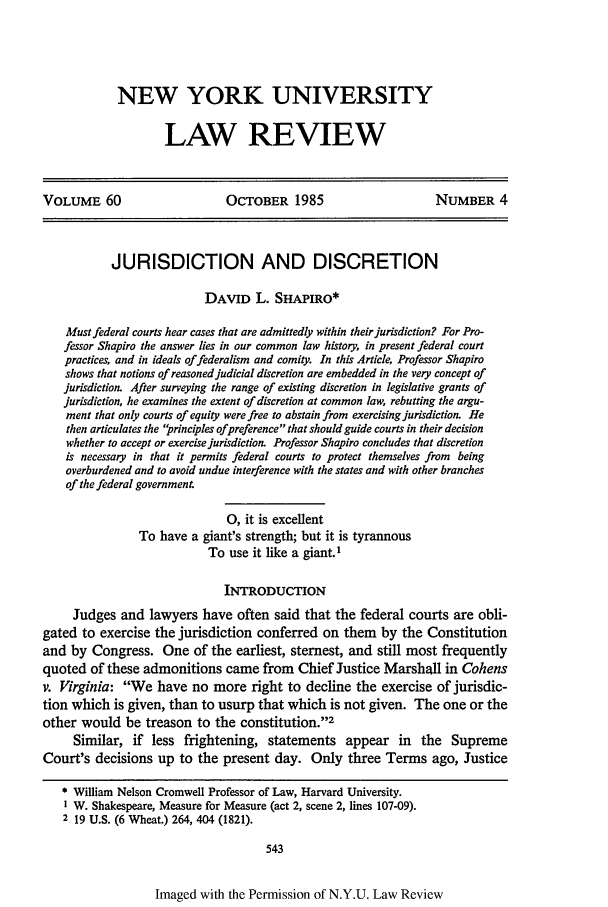 handle is hein.journals/nylr60 and id is 557 raw text is: NEW YORK UNIVERSITY
LAW REVIEW

VOLUME 60                        OCTOBER 1985                          NUMBER 4
JURISDICTION AND DISCRETION
DAVID L. SHAPIRO*
Must federal courts hear cases that are admittedly within their jurisdiction? For Pro-
fessor Shapiro the answer lies in our common law history, in present federal court
practices, and in ideals of federalism and comity. In this Article, Professor Shapiro
shows that notions of reasoned judicial discretion are embedded in the very concept of
jurisdiction. After surveying the range of existing discretion in legislative grants of
jurisdiction, he examines the extent of discretion at common law, rebutting the argu-
ment that only courts of equity were free to abstain from exercising jurisdiction. He
then articulates the 'rinciples ofpreference that should guide courts in their decision
whether to accept or exercise jurisdiction. Professor Shapiro concludes that discretion
is necessary in that it permits federal courts to protect themselves from being
overburdened and to avoid undue interference with the states and with other branches
of the federal government
0, it is excellent
To have a giant's strength; but it is tyrannous
To use it like a giant.1
INTRODUCTION
Judges and lawyers have often said that the federal courts are obli-
gated to exercise the jurisdiction conferred on them by the Constitution
and by Congress. One of the earliest, sternest, and still most frequently
quoted of these admonitions came from Chief Justice Marshall in Cohens
v. Virginia: We have no more right to decline the exercise of jurisdic-
tion which is given, than to usurp that which is not given. The one or the
other would be treason to the constitution.2
Similar, if less frightening, statements appear in the Supreme
Court's decisions up to the present day. Only three Terms ago, Justice
* William Nelson Cromwell Professor of Law, Harvard University.
1 W. Shakespeare, Measure for Measure (act 2, scene 2, lines 107-09).
2 19 U.S. (6 Wheat.) 264, 404 (1821).
543

Imaged with the Permission of N.Y.U. Law Review


