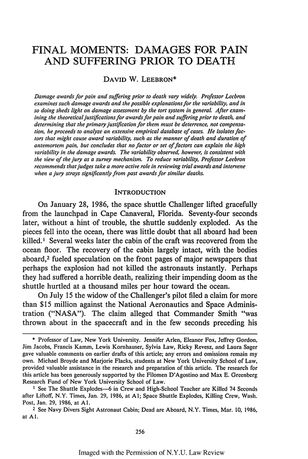 handle is hein.journals/nylr64 and id is 270 raw text is: FINAL MOMENTS: DAMAGES FOR PAIN
AND SUFFERING PRIOR TO DEATH
DAVID W. LEEBRON*
Damage awards for pain and suffering prior to death vary widely. Professor Leebron
examines such damage awards and the possible explanations for the variability, and in
so doing sheds light on damage assessment by the tort system in general After exam-
ining the theoretical justifications for awards for pain and suffering prior to death, and
determining that the primary justification for them must be deterrence, not compensa-
tion, he proceeds to analyze an extensive empirical database of cases. He isolates fac-
tors that might cause award variability, such as the manner of death and duration of
antemortem pain, but concludes that no factor or set of factors can explain the high
variability in the damage awards. The variability observed, however, is consistent with
the view of the jury as a survey mechanism. To reduce variability, Professor Leebron
recommends that judges take a more active role in reviewing trial awards and intervene
when a jury strays significantly from past awards for similar deaths.
INTRODUCTION
On January 28, 1986, the space shuttle Challenger lifted gracefully
from the launchpad in Cape Canaveral, Florida. Seventy-four seconds
later, without a hint of trouble, the shuttle suddenly exploded. As the
pieces fell into the ocean, there was little doubt that all aboard had been
killed.I Several weeks later the cabin of the craft was recovered from the
ocean floor. The recovery of the cabin largely intact, with the bodies
aboard,2 fueled speculation on the front pages of major newspapers that
perhaps the explosion had not killed the astronauts instantly. Perhaps
they had suffered a horrible death, realizing their impending doom as the
shuttle hurtled at a thousand miles per hour toward the ocean.
On July 15 the widow of the Challenger's pilot filed a claim for more
than $15 million against the National Aeronautics and Space Adminis-
tration (NASA). The claim alleged that Commander Smith was
thrown about in the spacecraft and in the few seconds preceding his
* Professor of Law, New York University. Jennifer Arlen, Eleanor Fox, Jeffrey Gordon,
Jim Jacobs, Francis Kamm, Lewis Kornhauser, Sylvia Law, Ricky Revesz, and Laura Sager
gave valuable comments on earlier drafts of this article; any errors and omissions remain my
own. Michael Broyde and Marjorie Flacks, students at New York University School of Law,
provided valuable assistance in the research and preparation of this article. The research for
this article has been generously supported by the Filomen D'Agostino and Max E. Greenberg
Research Fund of New York University School of Law.
I See The Shuttle Explodes-6 in Crew and High-School Teacher are Killed 74 Seconds
after Liftoff, N.Y. Times, Jan. 29, 1986, at AI; Space Shuttle Explodes, Killing Crew, Wash.
Post, Jan. 29, 1986, at Al.
2 See Navy Divers Sight Astronaut Cabin; Dead are Aboard, N.Y. Times, Mar. 10, 1986,
at Al.
256

Imaged with the Permission of N.Y.U. Law Review


