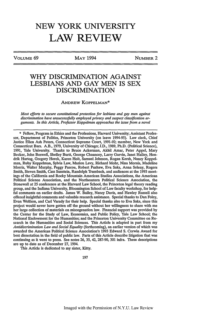 handle is hein.journals/nylr69 and id is 201 raw text is: NEW YORK UNIVERSITY
LAW REVIEW

VoLuME 69                        MAY 1994                        NUMBER 2
WHY DISCRIMINATION AGAINST
LESBIANS AND GAY MEN IS SEX
DISCRIMINATION
ANDREnw KOPPELMAN*
Most efforts to secure constitutional protection for lesbians and gay men against
discrimination have unsuccessfully employed privacy and suspect classification ar-
guments. In this Article, Professor Koppelman approaches the issue from a novel
* Fellow, Program in Ethics and the Professions, Harvard University; Assistant Profes-
sor, Department of Politics, Princeton University (on leave 1994-95). Law clerk, Chief
Justice Ellen Ash Peters, Connecticut Supreme Court, 1991-92; member, New York and
Connecticut Bars. A.B., 1979, University of Chicago; J.D., 1989, Ph.D. (Political Science),
1991, Yale University. Thanks to Bruce Ackerman, Akhil Amar, Peter Appel, Mary
Becker, John Boswell, Shelley Burtt, George Chauncey, Larry Garvin, Janet Halley, Hen-
drik Hartog, Gregory Herek, Karen Holt, Samuel Johnson, Rogan Kersh, Nancy Koppel-
man, Ruby Koppelman, Sylvia Law, Marion Levy, Richard Mohr, Nina Morais, Madeline
Morris, Walter Murphy, Peggy Pascoe, Robert Pushaw, Eva Saks, Anna Seleny, Rogers
Smith, Steven Smith, Cass Sunstein, Randolph Trumbach, and audiences at the 1993 meet-
ings of the California and Rocky Mountain American Studies Associations, the American
Political Science Association, and the Northeastern Political Science Association, the
Stonewall at 25 conference at the Harvard Law School, the Princeton legal theory reading
group, and the Indiana University, Bloomington School of Law faculty workshop, for help-
ful comments on earlier drafts. James W. Bailey, Nancy Davis, and Hawley Russell also
offered insightful comments and valuable research assistance. Special thanks to Dan Foley,
Evan Wolfson, and Carl Varady for their help. Special thanks also to Eva Saks, since this
project would never have gotten off the ground without her willingness to share with me
her large collection of materials on miscegenation law. Financial support was provided by
the Center for the Study of Law, Economics, and Public Policy, Yale Law School; the
National Endowment for the Humanities; and the Princeton University Committee on Re-
search in the Humanities and Social Sciences. This Article is adapted in part from my
Antidiscrimination Law and Social Equality (forthcoming), an earlier version of which was
awarded the American Political Science Association's 1993 Edward S. Corwin Award for
best dissertation in the field of public law. Parts of this Article describe litigation that was
continuing as it went to press. See notes 26, 35, 42, 287-90, 301 infra. These descriptions
are up to date as of December 27, 1994.
This Article is dedicated to my sister, Kitty.
197

Imaged with the Permission of N.Y.U. Law Review


