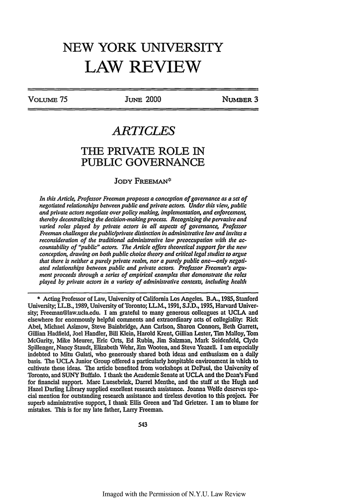 handle is hein.journals/nylr75 and id is 559 raw text is: NEW YORK UNIVERSITY
LAW REVIEW

VOLUME 75                        JuNE 2000                        NUMBER 3
ARTICLES
THE PRIVATE ROLE IN
PUBLIC GOVERNANCE
JODY FRiEEMAN*
In this Article, Professor Freeman proposes a conception of governance as a set of
negotiated relationships between public and private actors. Under this view, public
and private actors negotiate over policy making, implementation, and enforcement,
thereby decentralizing the decision-making process. Recognizing die per'asive and
varied roles played by private actors in all aspects of governance, Professor
Freeman challenges the public/private distinction in administrative law and invites a
reconsideration of the traditional administrative law preoccupation with the ac-
countability of public actors. The Article offers theoretical support for the new
conception, drawing on both public choice theory and critical legal stndies to argue
that there is neither a purely private realm, nor a purely public one-only negoti-
ated relationships between public and private actors. Professor Freeman's argu-
ment proceeds through a series of empirical examples that demonstrate the roles
played by private actors in a variety of administrative contexts, including health
* Acting Professor of Law, University of California Los Angeles. B.A., 1985, Stanford
University, LL.B., 1989, University of Toronto; LLM., 1991, SJ.D., 1995, Harvard Univer-
sity, Freeman@law.ucla.edu. I am grateful to many generous colleagues at UCLA and
elsewhere for enormously helpful comments and extraordinary acts of collegiality: Rick
Abel, Michael Asimow, Steve Bainbridge, Ann Carlson, Sharon Connors, Beth Garrett,
Gillian Hadfield, Joel Handler, Bill Klein, Harold Krent, Gillian Lester, Tim Malloy, Tom
McGarity, Mike Meurer, Eric Orts, Ed Rubin, Jim Salzman, Mark Scidenfeld, Clyde
Spillenger, Nancy Staudt, Elizabeth Wehr, Jim Wooten, and Steve Yeazell. I am especially
indebted to Mitu Gulati, who generously shared both ideas and enthusiasm on a daily
basis. The UCLA Junior Group offered a particularly hospitable environment in which to
cultivate these ideas. The article benefited from workshops at DePaul, the University of
Toronto, and SUNY Buffalo. I thank the Academic Senate at UCLA and the Dean's Fund
for financial support. Marc Luesebrink, Darrel Menthe, and the staff at the Hugh and
Hazel Darling Library supplied excellent research assistance. Joanna Wolfe deserves spe-
cial mention for outstanding research assistance and tireless devotion to this project. For
superb administrative support, I thank Ellis Green and Tad Grietzer. I am to blame for
mistakes. This is for my late father, Larry Freeman.
543

Imaged with the Permission of N.Y.U. Law Review


