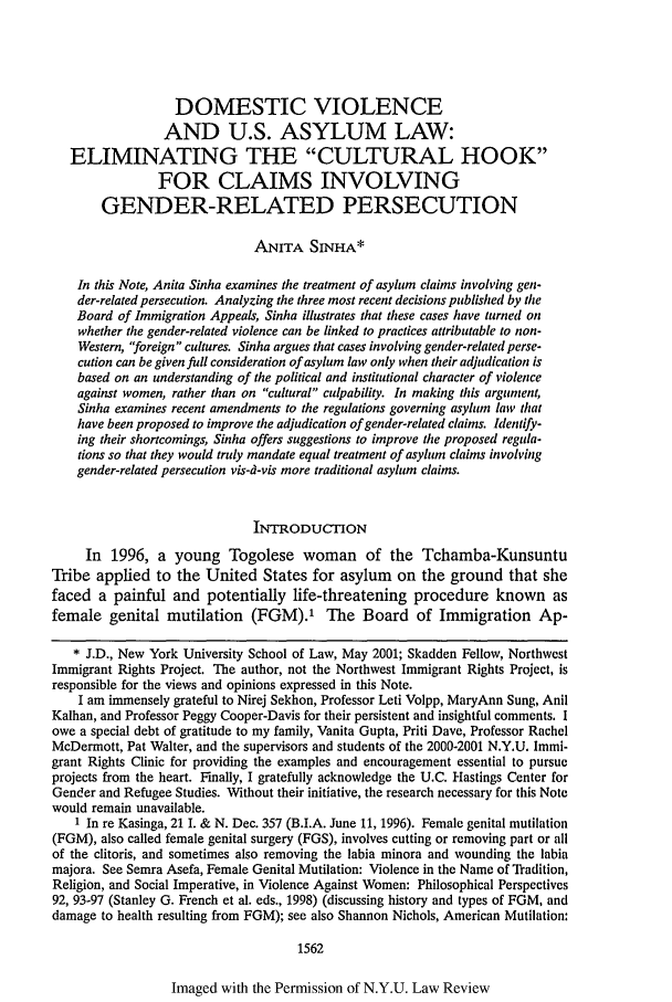 handle is hein.journals/nylr76 and id is 1582 raw text is: DOMESTIC VIOLENCE
AND U.S. ASYLUM LAW:
ELIMINATING THE CULTURAL HOOK
FOR CLAIMS INVOLVING
GENDER-RELATED PERSECUTION
ANITA SINA*
In this Note, Anita Sinha examines the treatment of asylum claims involving gen-
der-related persecution. Analyzing the three most recent decisions published by the
Board of Immigration Appeals, Sinha illustrates that these cases have turned on
whether the gender-related violence can be linked to practices attributable to non-
Western, 'foreign cultures. Sinha argues that cases involving gender-related perse-
cution can be given full consideration of asylum law only when their adjudication is
based on an understanding of the political and institutional character of violence
against women, rather than on cultural culpability. In making this argument,
Sinha examines recent amendments to the regulations governing asylum law that
have been proposed to improve the adjudication of gender-related claims. Identify-
ing their shortcomings, Sinha offers suggestions to improve the proposed regula-
tions so that they would truly mandate equal treatment of asylum claims involving
gender-related persecution vis-d-vis more traditional asylum claims.
INTRODUCTION
In 1996, a young Togolese woman of the Tchamba-Kunsuntu
Tribe applied to the United States for asylum on the ground that she
faced a painful and potentially life-threatening procedure known as
female genital mutilation (FGM).' The Board of Immigration Ap-
* J.D., New York University School of Law, May 2001; Skadden Fellow, Northwest
Immigrant Rights Project. The author, not the Northwest Immigrant Rights Project, is
responsible for the views and opinions expressed in this Note.
I am immensely grateful to Nirej Sekhon, Professor Leti Volpp, MaryAnn Sung, Anil
Kalhan, and Professor Peggy Cooper-Davis for their persistent and insightful comments. I
owe a special debt of gratitude to my family, Vanita Gupta, Priti Dave, Professor Rachel
McDermott, Pat Walter, and the supervisors and students of the 2000-2001 N.Y.U. Immi-
grant Rights Clinic for providing the examples and encouragement essential to pursue
projects from the heart. Finally, I gratefully acknowledge the U.C. Hastings Center for
Gender and Refugee Studies. Without their initiative, the research necessary for this Note
would remain unavailable.
1 In re Kasinga, 21 I. & N. Dec. 357 (B.I.A. June 11, 1996). Female genital mutilation
(FGM), also called female genital surgery (FGS), involves cutting or removing part or all
of the clitoris, and sometimes also removing the labia minora and wounding the labia
majora. See Semra Asefa, Female Genital Mutilation: Violence in the Name of Tradition,
Religion, and Social Imperative, in Violence Against Women: Philosophical Perspectives
92, 93-97 (Stanley G. French et al. eds., 1998) (discussing history and types of FGM, and
damage to health resulting from FGM); see also Shannon Nichols, American Mutilation:
1562

Imaged with the Permission of N.Y.U. Law Review


