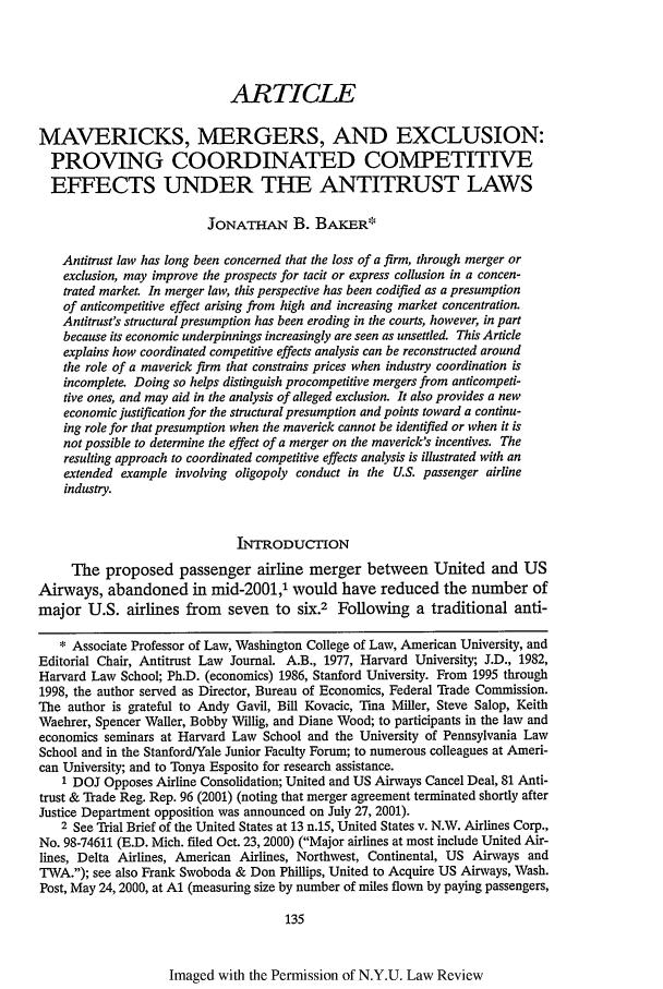 handle is hein.journals/nylr77 and id is 149 raw text is: ARTICLE
MAVERICKS, MERGERS, AND EXCLUSION:
PROVING COORDINATED COMPETITIVE
EFFECTS UNDER THE ANTITRUST LAWS
JONATHAN B. BAKER*
Antitrust law has long been concerned that the loss of a firm, through merger or
exclusion, may improve the prospects for tacit or express collusion in a concen-
trated market. In merger law, this perspective has been codified as a presumption
of anticompetitive effect arising from high and increasing market concentration.
Antitrust's structural presumption has been eroding in the courts, however, in part
because its economic underpinnings increasingly are seen as unsettled. This Article
explains how coordinated competitive effects analysis can be reconstructed around
the role of a maverick firm that constrains prices when industry coordination is
incomplete. Doing so helps distinguish procompetitive mergers from anticompeti-
tive ones, and may aid in the analysis of alleged exclusion. It also provides a new
economic justification for the structural presumption and points toward a continu-
ing role for that presumption when the maverick cannot be identified or when it is
not possible to determine the effect of a merger on the maverick's incentives. The
resulting approach to coordinated competitive effects analysis is illustrated with an
extended example involving oligopoly conduct in the U.S. passenger airline
industry.
INTRODUCIMON
The proposed passenger airline merger between United and US
Airways, abandoned in mid-2001,1 would have reduced the number of
major U.S. airlines from seven to six.2 Following a traditional anti-
* Associate Professor of Law, Washington College of Law, American University, and
Editorial Chair, Antitrust Law Journal. A.B., 1977, Harvard University; J.D., 1982,
Harvard Law School; Ph.D. (economics) 1986, Stanford University. From 1995 through
1998, the author served as Director, Bureau of Economics, Federal Trade Commission.
The author is grateful to Andy Gavil, Bill Kovacic, Tma Miller, Steve Salop, Keith
Waehrer, Spencer Waller, Bobby Wlllig, and Diane Wood; to participants in the law and
economics seminars at Harvard Law School and the University of Pennsylvania Law
School and in the Stanford/Yale Junior Faculty Forum; to numerous colleagues at Ameri-
can University; and to Tonya Esposito for research assistance.
1 DOJ Opposes Airline Consolidation; United and US Airways Cancel Deal, 81 Anti-
trust & Trade Reg. Rep. 96 (2001) (noting that merger agreement terminated shortly after
Justice Department opposition was announced on July 27, 2001).
2 See Trial Brief of the United States at 13 n.15, United States v. N.W. Airlines Corp.,
No. 98-74611 (E.D. Mich. filed Oct. 23,2000) (Major airlines at most include United Air-
lines, Delta Airlines, American Airlines, Northwest, Continental, US Airways and
TWA.); see also Frank Swoboda & Don Phillips, United to Acquire US Airways, Wash.
Post, May 24,2000, at Al (measuring size by number of miles flown by paying passengers,
135

Imaged with the Permission of N.Y.U. Law Review


