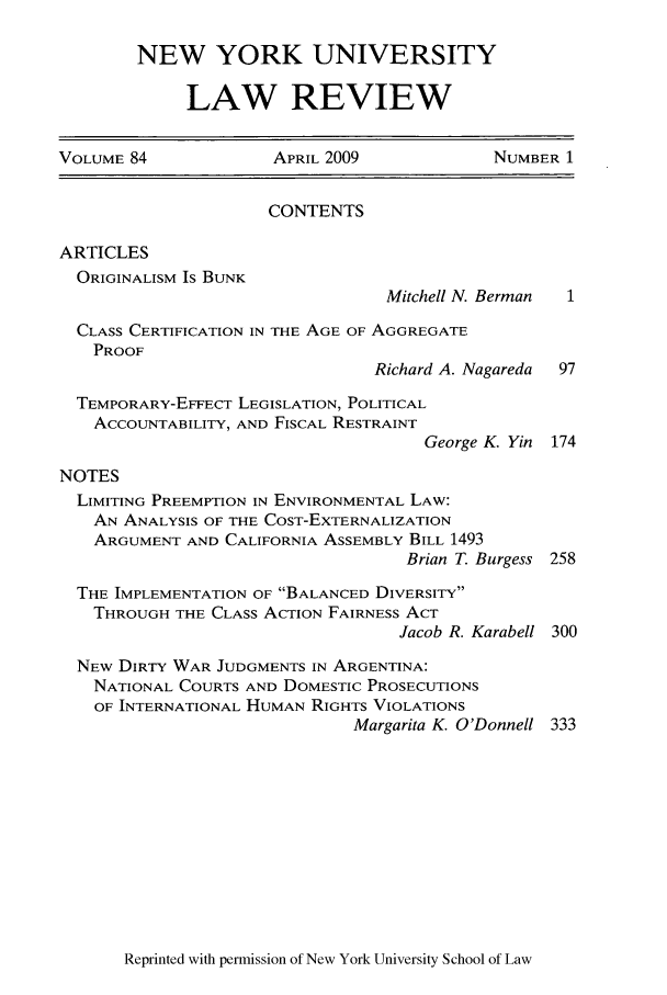 handle is hein.journals/nylr84 and id is 1 raw text is: NEW YORK UNIVERSITY
LAW REVIEW

VOLUME 84            APRIL 2009            NUMBER 1
CONTENTS
ARTICLES
ORIGINALISM Is BUNK
Mitchell N. Berman  1
CLASS CERTIFICATION IN THE AGE OF AGGREGATE
PROOF
Richard A. Nagareda  97
TEMPORARY-EFFECT LEGISLATION, POLITICAL
ACCOUNTABILITY, AND FISCAL RESTRAINT
George K. Yin 174
NOTES
LIMITING PREEMPTION IN ENVIRONMENTAL LAW:
AN ANALYSIS OF THE COST-EXTERNALIZATION
ARGUMENT AND CALIFORNIA ASSEMBLY BILL 1493
Brian T. Burgess 258
THE IMPLEMENTATION OF BALANCED DIVERSITY
THROUGH THE CLASS ACTION FAIRNESS ACT
Jacob R. Karabell 300
NEW DIRTY WAR JUDGMENTS IN ARGENTINA:
NATIONAL COURTS AND DOMESTIC PROSECUTIONS
OF INTERNATIONAL HUMAN RIGHTS VIOLATIONS
Margarita K. O'Donnell 333

Reprinted with permission of New York University School of Law


