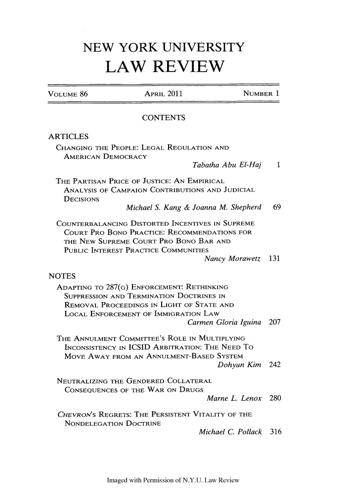 handle is hein.journals/nylr86 and id is 1 raw text is: NEW YORK UNIVERSITY
LAW REVIEW

VOLUME 86             APRIL 2011            NUMBER 1
CONTENTS
ARTICLES
CHANGING THE PEOPLE: LEGAL REGULATION AND
AMERICAN DEMOCRACY
Tabatha Abu El-Haj
THE PARTISAN PRICE OF JUSTICE: AN EMPIRICAL
ANALYSIS OF CAMPAIGN CONTRIBUTIONS AND JUDICIAL
DECISIONS
Michael S. Kang & Joanna M. Shepherd  69
COUNTERBALANCING DISTORTED INCENTIVES IN SUPREME
COURT PRO BONO PRACTICE: RECOMMENDATIONS FOR
THE NEW SUPREME COURT PRO BONO BAR AND
PUBLIC INTEREST PRACTICE COMMUNITIES
Nancy Morawetz 131
NOTES
ADAPTING TO 287(G) ENFORCEMENT: RETHINKING
SUPPRESSION AND TERMINATION DOCTRINES IN
REMOVAL PROCEEDINGS IN LIGHT OF STATE AND
LOCAL ENFORCEMENT OF IMMIGRATION LAW
Carmen Gloria Iguina 207
THE ANNULMENT COMMITTEE'S ROLE IN MULTIPLYING
INCONSISTENCY IN ICSID ARBITRATION: THE NEED To
MOVE AWAY FROM AN ANNULMENT-BASED SYSTEM
Dohyun Kim 242
NEUTRALIZING THE GENDERED COLLATERAL
CONSEQUENCES OF THE WAR ON DRUGS
Marne L. Lenox 280
CHEVRON'S REGRETS: THE PERSISTENT VITALITY OF THE
NONDELEGATION DOCTRINE
Michael C. Pollack 316

Imaged with Permission of N.Y.U. Law Review


