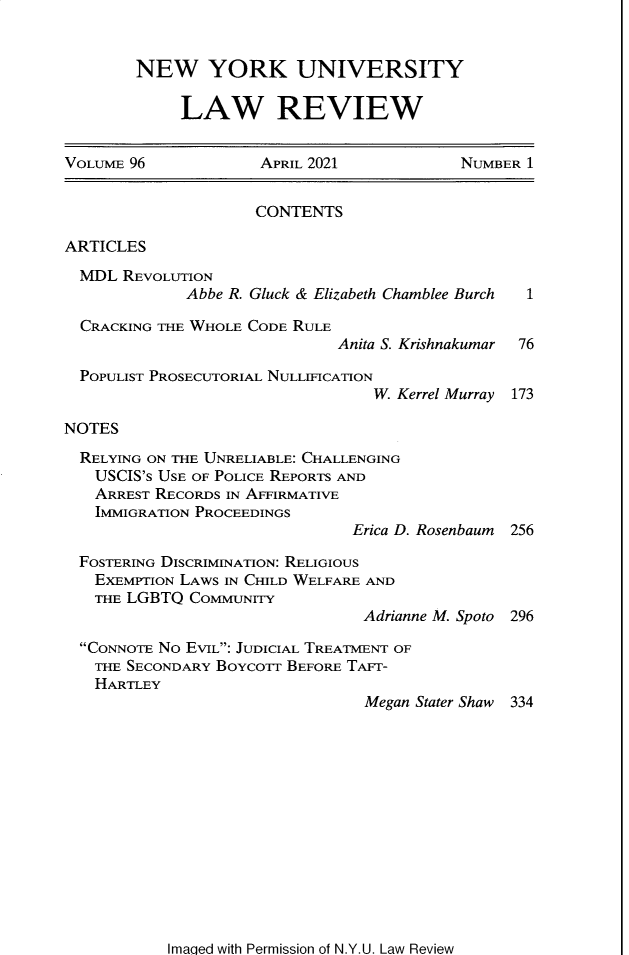 handle is hein.journals/nylr96 and id is 1 raw text is: NEW YORK UNIVERSITY
LAW REVIEW

VOLUME 96             APRIL 2021            NUMBER 1
CONTENTS
ARTICLES
MDL REVOLUTION
Abbe R. Gluck & Elizabeth Chamblee Burch  1
CRACKING THE WHOLE CODE RULE
Anita S. Krishnakumar  76
POPULIST PROSECUTORIAL NULLIFICATION
W. Kerrel Murray 173
NOTES
RELYING ON THE UNRELIABLE: CHALLENGING
USCIS'S USE OF POLICE REPORTS AND
ARREST RECORDS IN AFFIRMATIVE
IMMIGRATION PROCEEDINGS
Erica D. Rosenbaum  256
FOSTERING DISCRIMINATION: RELIGIOUS
EXEMPTION LAWS IN CHILD WELFARE AND
THE LGBTQ COMMUNITY
Adrianne M. Spoto 296
CONNOTE NO EVIL: JUDICIAL TREATMENT OF
THE SECONDARY BOYCOTr BEFORE TAFr-
HARTLEY
Megan Stater Shaw 334

Imaqed with Permission of N.Y.U. Law Review



