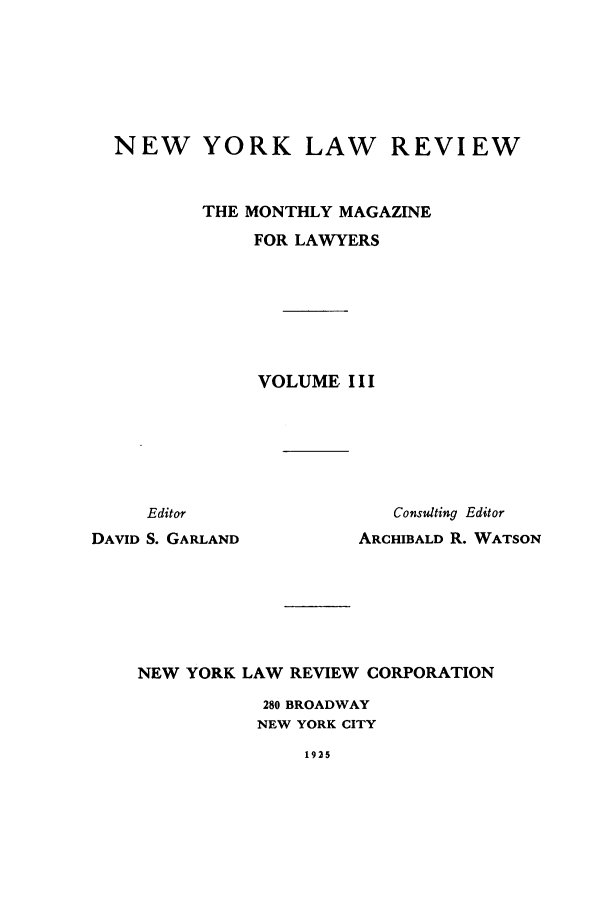handle is hein.journals/nylrev3 and id is 1 raw text is: NEW YORK LAW REVIEW
THE MONTHLY MAGAZINE
FOR LAWYERS
VOLUME I I I

Editor
DAVID S. GARLAND

Consulting Editor
ARCHIBALD R. WATSON

NEW YORK LAW REVIEW CORPORATION
280 BROADWAY
NEW YORK CITY

1925


