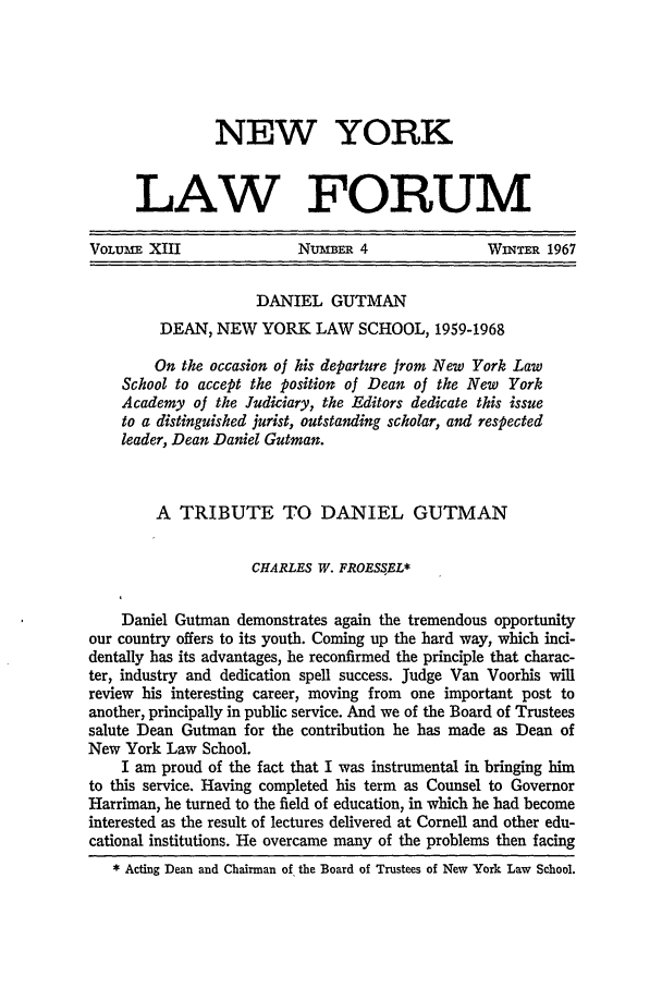 handle is hein.journals/nyls13 and id is 617 raw text is: NEW YORK
LAW FORUM
VOLUME XIII                NuBMER 4                WINTER 1967
DANIEL GUTMAN
DEAN, NEW YORK LAW SCHOOL, 1959-1968
On the occasion of his departure from New York Law
School to accept the position of Dean of the New York
Academy of the Judiciary, the Editors dedicate this issue
to a distinguished jurist, outstanding scholar, and respected
leader, Dean Daniel Gutman.
A TRIBUTE TO DANIEL GUTMAN
CHARLES W. FROES.EL*
Daniel Gutman demonstrates again the tremendous opportunity
our country offers to its youth. Coming up the hard way, which inci-
dentally has its advantages, he reconfirmed the principle that charac-
ter, industry and dedication spell success. Judge Van Voorhis will
review his interesting career, moving from one important post to
another, principally in public service. And we of the Board of Trustees
salute Dean Gutman for the contribution he has made as Dean of
New York Law School.
I am proud of the fact that I was instrumental in bringing him
to this service. Having completed his term as Counsel to Governor
Harriman, he turned to the field of education, in which he had become
interested as the result of lectures delivered at Cornell and other edu-
cational institutions. He overcame many of the problems then facing
* Acting Dean and Chairman of the Board of Trustees of New York Law School.


