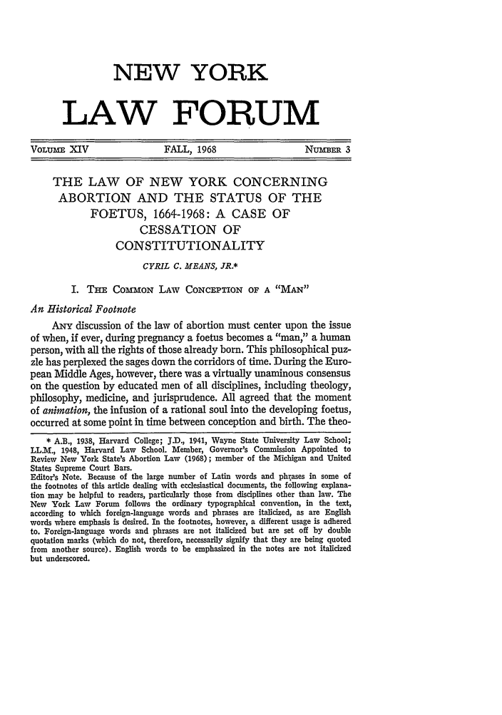handle is hein.journals/nyls14 and id is 433 raw text is: NEW YORK
LAW FORUM
VOLUME XIV                    FALL, 1968                      NUMER 3
THE LAW OF NEW YORK CONCERNING
ABORTION AND THE STATUS OF THE
FOETUS, 1664-1968: A CASE OF
CESSATION OF
CONSTITUTIONALITY
CYRIL C. MEANS, JR.*
I. THE COMMON LAW         CONCEPTION OF A MAN
An Historical Footnote
ANY discussion of the law of abortion must center upon the issue
of when, if ever, during pregnancy a foetus becomes a man, a human
person, with all the rights of those already born. This philosophical puz-
zle has perplexed the sages down the corridors of time. During the Euro-
pean Middle Ages, however, there was a virtually unaminous consensus
on the question by educated men of all disciplines, including theology,
philosophy, medicine, and jurisprudence. All agreed that the moment
of animation, the infusion of a rational soul into the developing foetus,
occurred at some point in time between conception and birth. The theo-
* A.B., 1938, Harvard College; J.D., 1941, Wayne State University Law School;
LL.M., 1948, Harvard Law School. Member, Governor's Commission Appointed to
Review New York State's Abortion Law (1968); member of the Michigan and United
States Supreme Court Bars.
Editor's Note. Because of the large number of Latin words and phrases in some of
the footnotes of this article dealing with ecclesiastical documents, the following explana-
tion may be helpful to readers, particularly those from disciplines other than law. The
New York Law Forum follows the ordinary typographical convention, in the text,
according to which foreign-language words and phrases are italicized, as are English
words where emphasis is desired. In the footnotes, however, a different usage is adhered
to. Foreign-language words and phrases are not italicized but are set off by double
quotation marks (which do not, therefore, necessarily signify that they are being quoted
from another source). English words to be emphasized in the notes are not italicized
but underscored.


