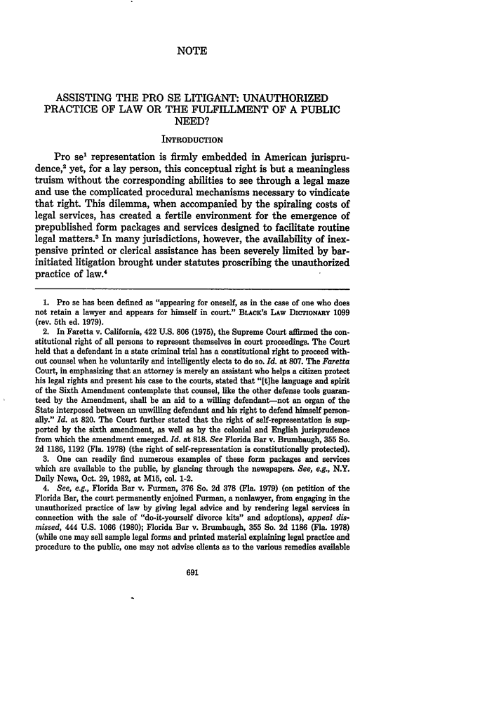 handle is hein.journals/nyls28 and id is 697 raw text is: NOTE

ASSISTING THE PRO SE LITIGANT: UNAUTHORIZED
PRACTICE OF LAW OR THE FULFILLMENT OF A PUBLIC
NEED?
INTRODUCTION
Pro se1 representation is firmly embedded in American jurispru-
dence,2 yet, for a lay person, this conceptual right is but a meaningless
truism without the corresponding abilities to see through a legal maze
and use the complicated procedural mechanisms necessary to vindicate
that right. This dilemma, when accompanied by the spiraling costs of
legal services, has created a fertile environment for the emergence of
prepublished form packages and services designed to facilitate routine
legal matters.3 In many jurisdictions, however, the availability of inex-
pensive printed or clerical assistance has been severely limited by bar-
initiated litigation brought under statutes proscribing the unauthorized
practice of law.4
1. Pro se has been defined as appearing for oneself, as in the case of one who does
not retain a lawyer and appears for himself in court. BLAcK's LAW DICTIONARY 1099
(rev. 5th ed. 1979).
2. In Faretta v. California, 422 U.S. 806 (1975), the Supreme Court affirmed the con-
stitutional right of all persons to represent themselves in court proceedings. The Court
held that a defendant in a state criminal trial has a constitutional right to proceed with-
out counsel when he voluntarily and intelligently elects to do so. Id. at 807. The Faretta
Court, in emphasizing that an attorney is merely an assistant who helps a citizen protect
his legal rights and present his case to the courts, stated that [tihe language and spirit
of the Sixth Amendment contemplate that counsel, like the other defense tools guaran-
teed by the Amendment, shall be an aid to a willing defendant-not an organ of the
State interposed between an unwilling defendant and his right to defend himself person-
ally. Id. at 820. The Court further stated that the right of self-representation is sup-
ported by the sixth amendment, as well as by the colonial and English jurisprudence
from which the amendment emerged. Id. at 818. See Florida Bar v. Brumbaugh, 355 So.
2d 1186, 1192 (Fla. 1978) (the right of self-representation is constitutionally protected).
3. One can readily find numerous examples of these form packages and services
which are available to the public, by glancing through the newspapers. See, e.g., N.Y.
Daily News, Oct. 29, 1982, at M15, col. 1-2.
4. See, e.g., Florida Bar v. Furman, 376 So. 2d 378 (Fla. 1979) (on petition of the
Florida Bar, the court permanently enjoined Furman, a nonlawyer, from engaging in the
unauthorized practice of law by giving legal advice and by rendering legal services in
connection with the sale of do-it-yourself divorce kits and adoptions), appeal dis-
missed, 444 U.S. 1066 (1980); Florida Bar v. Brumbaugh, 355 So. 2d 1186 (Fla. 1978)
(while one may sell sample legal forms and printed material explaining legal practice and
procedure to the public, one may not advise clients as to the various remedies available


