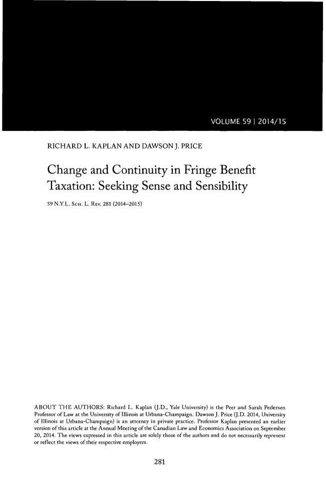 handle is hein.journals/nyls59 and id is 291 raw text is: 













VOUM  591041


    RICHARD L. KAPLAN AND DAWSON J. PRICE


    Change and Continuity in Fringe Benefit

    Taxation: Seeking Sense and Sensibility

    59 N.Y.L. SCH. L. REv. 281 (2014-2015)
























ABOUT THE AUTHORS: Richard L. Kaplan (J.D., Yale University) is the Peer and Sarah Pedersen
Professor of Law at the University of Illinois at Urbana-Champaign. Dawson J. Price (J.D. 2014, University
of Illinois at Urbana-Champaign) is an attorney in private practice. Professor Kaplan presented an earlier
version of this article at the Annual Meeting of the Canadian Law and Economics Association on September
20, 2014. The views expressed in this article are solely those of the authors and do not necessarily represent
or reflect the views of their respective employers.


