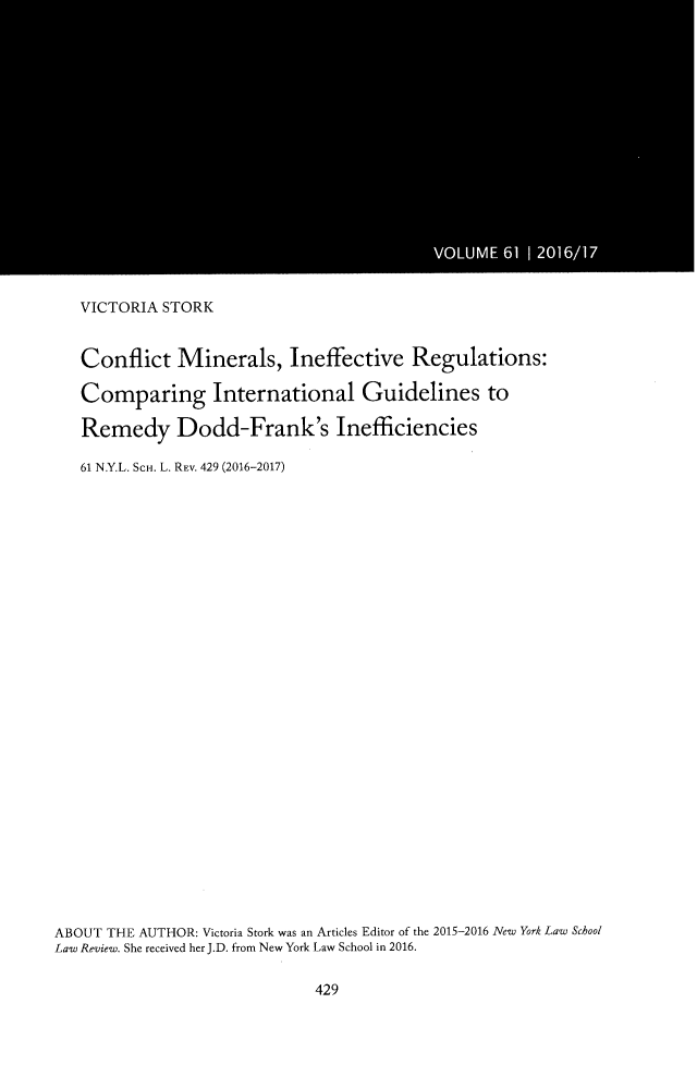 handle is hein.journals/nyls61 and id is 439 raw text is: 


















   VICTORIA STORK


   Conflict   Minerals, Ineffective Regulations:

   Comparing International Guidelines to

   Remedy Dodd-Frank's Inefficiencies

   61 N.Y.L. SCH. L. REV. 429 (2016-2017)





























ABOUT THE AUTHOR: Victoria Stork was an Articles Editor of the 2015-2016 New York Law School
Law Review. She received her J.D. from New York Law School in 2016.


429


