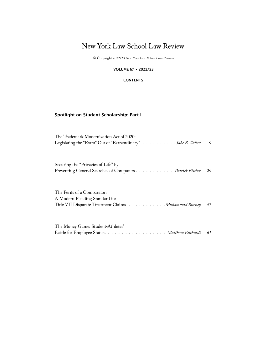 handle is hein.journals/nyls67 and id is 1 raw text is: 








            New York Law School Law Review

                  © Copyright 2022/23 New York Law SchoolLaw Review

                           VOLUME 67 - 2022/23

                               CONTENTS






Spotlight on Student Scholarship: Part I


The Trademark Modernization Act of 2020:
Legislating the Extra Out of Extraordinary . . . . . . . . . . Jake B. Vallen    9




Securing the Privacies of Life by
Preventing General Searches of Computers . . . . . . . . . . . Patrick Fischer 29




The Perils of a Comparator:
A Modern  Pleading Standard for
Title VII Disparate Treatment Claims . . . . . . . . . . .Muhammad Burney 47




The Money  Game: Student-Athletes'
Battle for Employee Status. . . . . . . . . . . . . . . . . . Matthew Ehrhardt 61


