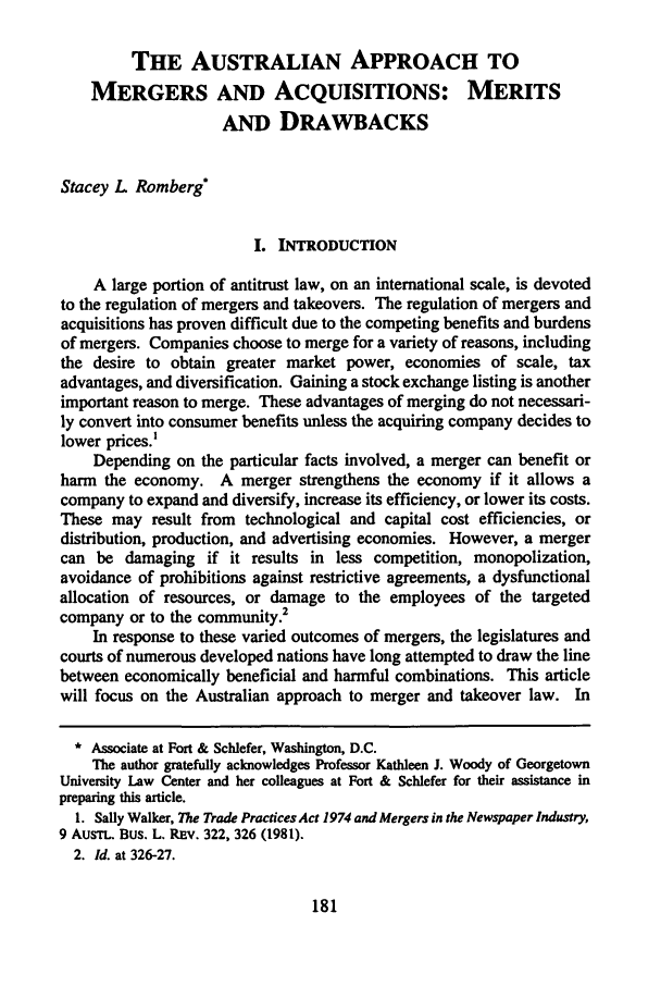 handle is hein.journals/nylsintcom13 and id is 187 raw text is: THE AUSTRALIAN APPROACH TO
MERGERS AND ACQUISITIONS: MERITS
AND DRAWBACKS
Stacey L Romberg*
I. INTRODUCTION
A large portion of antitrust law, on an international scale, is devoted
to the regulation of mergers and takeovers. The regulation of mergers and
acquisitions has proven difficult due to the competing benefits and burdens
of mergers. Companies choose to merge for a variety of reasons, including
the desire to obtain greater market power, economies of scale, tax
advantages, and diversification. Gaining a stock exchange listing is another
important reason to merge. These advantages of merging do not necessari-
ly convert into consumer benefits unless the acquiring company decides to
lower prices.'
Depending on the particular facts involved, a merger can benefit or
harm the economy. A merger strengthens the economy if it allows a
company to expand and diversify, increase its efficiency, or lower its costs.
These may result from technological and capital cost efficiencies, or
distribution, production, and advertising economies. However, a merger
can be damaging if it results in less competition, monopolization,
avoidance of prohibitions against restrictive agreements, a dysfunctional
allocation of resources, or damage to the employees of the targeted
company or to the community.2
In response to these varied outcomes of mergers, the legislatures and
courts of numerous developed nations have long attempted to draw the line
between economically beneficial and harmful combinations. This article
will focus on the Australian approach to merger and takeover law. In
* Associate at Fort & Schlefer, Washington, D.C.
The author gratefully acknowledges Professor Kathleen J. Woody of Georgetown
University Law Center and her colleagues at Fort & Schlefer for their assistance in
preparing this article.
1. Sally Walker, The Trade Practices Act 1974 and Mergers in the Newspaper Industry,
9 AusT. Bus. L. REV. 322, 326 (1981).
2. Id. at 326-27.


