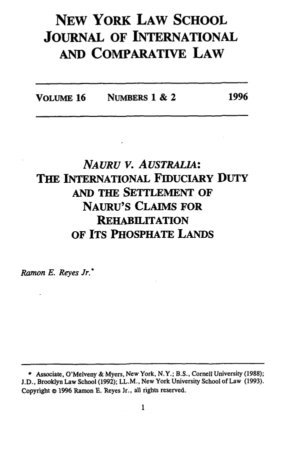 handle is hein.journals/nylsintcom16 and id is 7 raw text is: NEW YORK LAW SCHOOL
JOURNAL OF INTERNATIONAL
AND COMPARATIVE LAW
VOLUME 16  NUMBERS 1 & 2  1996

NAURU V. AuSTRALIA:
THE INTERNATIONAL FIDUCIARY DUTY
AND THE SETTLEMENT OF
NAURU'S CLAIMS FOR
REHABILITATION
OF ITS PHOSPHATE LANDS
Ramon E. Reyes Jr.*

* Associate, O'Melveny & Myers, New York, N.Y.; B.S., Cornell University (1988);
J.D., Brooklyn Law School (1992); LL.M., New York University School of Law (1993).
Copyright a 1996 Ramon E. Reyes Jr., all rights reserved.


