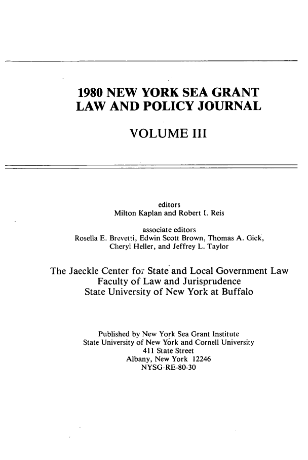 handle is hein.journals/nylwplyjrl3 and id is 1 raw text is: 1980 NEW YORK SEA GRANT
LAW AND POLICY JOURNAL
VOLUME III
editors
Milton Kaplan and Robert I. Reis
associate editors
Rosella E. Brevetti, Edwin Scott Brown, Thomas A. Gick,
Cheryl Heller, and Jeffrey L. Taylor
The Jaeckle Center for State and Local Government Law
Faculty of Law and Jurisprudence
State University of New York at Buffalo
Published by New York Sea Grant Institute
State University of New York and Cornell University
411 State Street
Albany, New York 12246
NYSG-RE-80-30


