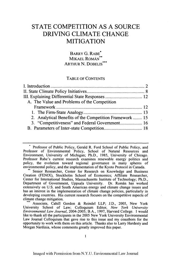 handle is hein.journals/nyuev14 and id is 9 raw text is: STATE COMPETITION AS A SOURCE
DRIVING CLIMATE CHANGE
MITIGATION
BARRY G. RABE*
MIKAEL ROMAN**
ARTHUR N. DOBELIS***
TABLE OF CONTENTS
I. Introduction  ............................................................................  2
II. State  Climate Policy  Initiatives .............................................  8
III. Explaining Differential State Responses ............................. 12
A. The Value and Problems of the Competition
Fram ew ork  ......................................................................  12
1.  The Firm-State Analogy ...............................................  13
2. Analytical Benefits of the Competition Framework ........ 15
3. Competitiveness and Federal Government ................ 16
B. Parameters of Inter-state Competition .............................. 18
Professor of Public Policy, Gerald R. Ford School of Public Policy, and
Professor of Environmental Policy, School of Natural Resources and
Environment, University of Michigan; Ph.D., 1985, University of Chicago.
Professor Rabe's current research examines renewable energy politics and
policy, the evolution toward regional governance in many spheres of
environmental policy, and the implementation of the Kyoto Protocol in Canada.
Senior Researcher, Center for Research on Knowledge and Business
Creation (FENIX), Stockholm School of Economics; Affiliate Researcher,
Center for International Studies, Massachusetts Institute of Technology; Ph.D.,
Department of Government, Uppsala University. Dr. Roman has worked
extensively on U.S. and South American energy and climate change issues and
has an interest in the implementation of climate change policies, particularly in
developing countries. His current research focuses on the competitive aspects of
climate change mitigation.
Associate, Cahill Gordon &  Reindel LLP; J.D., 2005, New   York
University  School of Law; Colloquium    Editor, New  York  University
Environmental Law Journal, 2004-2005; B.A., 1997, Harvard College. I would
like to thank all the participants in the 2005 New York University Environmental
Law Journal Colloquium that gave rise to this issue and my coauthors for the
opportunity to work with them on this article. Thanks also to Larry Hardesty and
Morgan Nardinia, whose comments greatly improved this paper.
Imaged with Permission from N.Y.U. Environmental Law Journal


