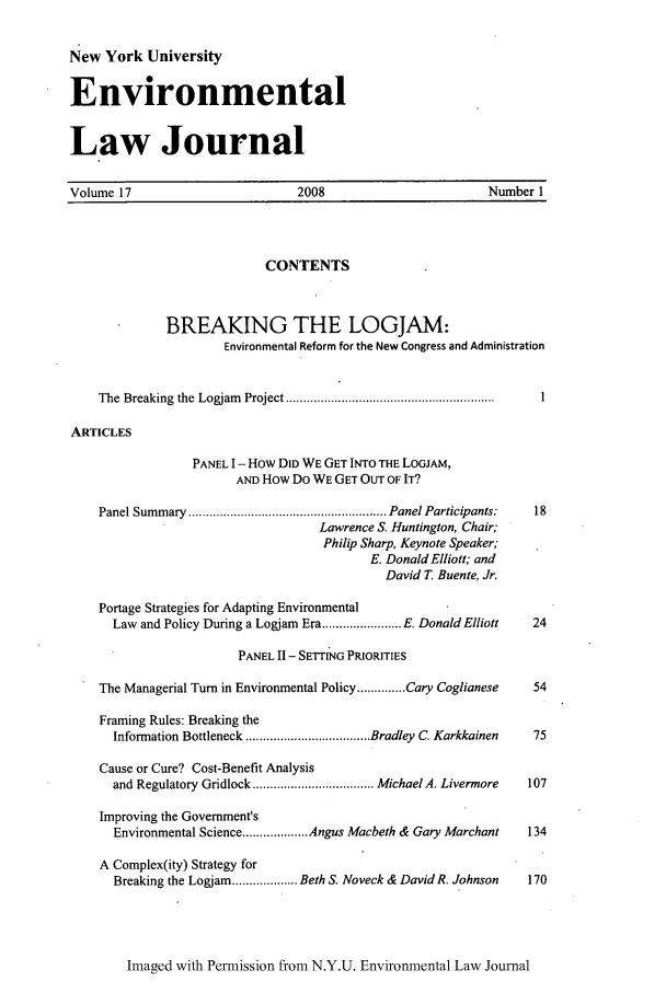 handle is hein.journals/nyuev17 and id is 1 raw text is: New York University
Environmental
Law Journal

Volume 17                         2008                         Number I
CONTENTS
BREAKING THE LOGJAM:
Environmental Reform for the New Congress and Administration
The  Breaking  the  Logjam   Project ............................................................  1
ARTICLES
PANEL I - How DID WE GET INTO THE LOGJAM,
AND How Do WE GET OUT OF IT?
Panel Summ ary  ......................................................... Panel Participants:  18
Lawrence S. Huntington, Chair;
Philip Sharp, Keynote Speaker;
E. Donald Elliott; and
David T. Buente, Jr.
Portage Strategies for Adapting Environmental
Law and Policy During a Logjam Era ....................... E. Donald Elliott  24
PANEL II - SETTING PRIORITIES
The Managerial Turn in Environmental Policy .............. Cary Coglianese  54
Framing Rules: Breaking the
Information Bottleneck .................................... Bradley C. Karkkainen  75
Cause or Cure? Cost-Benefit Analysis
and Regulatory Gridlock ................................... Michael A. Livermore  107
Improving the Government's
Environmental Science ................... Angus Macbeth & Gary Marchant  134
A Complex(ity) Strategy for
Breaking the Logjam ................... Beth S. Noveck & David R. Johnson  170

Imaged with Permission from N.Y.U. Environmental Law Journal


