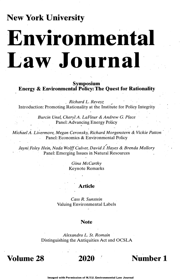 handle is hein.journals/nyuev28 and id is 1 raw text is: 


New York University




Environmental



Law Journal



                        Symposium
    Energy & Environmental Policy: The Quest for Rationality

                       Richard L. Revesz
    Introduction: Promoting Rationality at the Institute for Policy Integrity

           Burcin Unel, Cheryl A. LaFleur & Andrew G. Place
                  Panel: Advancing Energy Policy

  Mi chael A. Livermore, Megan Ceronsky, Richard Morgenstern & Vickie Patton
              Panel: Economics & Environmental Policy

    Jayni Foley Hein, Nada Wolff Culver, David J Hayes & Brenda Mallory
             Panel: Emerging Issues in Natural Resources

                        Gina McCarthy
                        Keynote Remarks


                          Article

                        Cass R. Sunstein
                  Valuing Environmental Labels



                           Note

                     Alexandra L. St. Romain
             Distinguishing the Antiquities Act and OCSLA



Volume 28                 2020 '              Number 1


Imaged with Permission of N.Y.U. Environmental Law Journal


