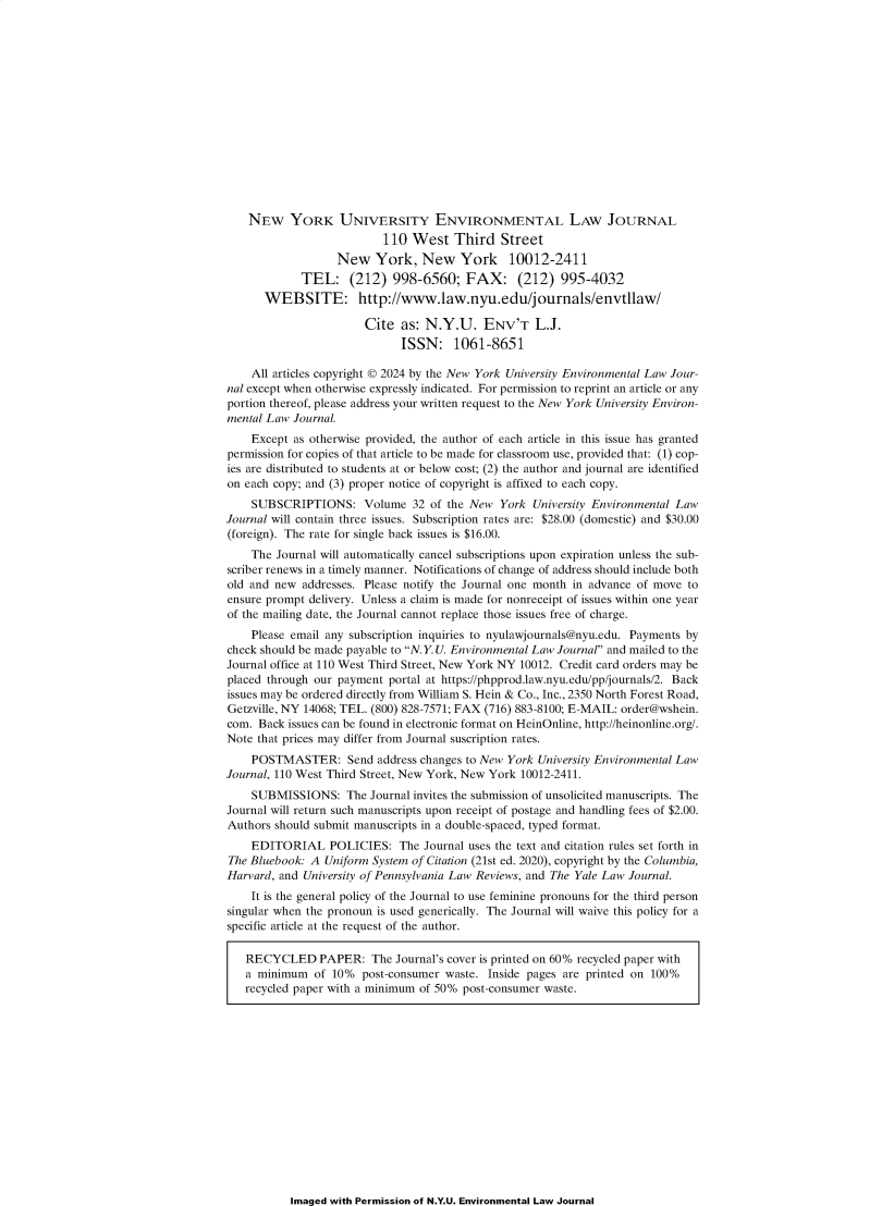 handle is hein.journals/nyuev32 and id is 1 raw text is: 















    NEW YORK UNIVERSITY ENVIRONMENTAL LAW JOURNAL
                          110  West   Third   Street
                  New York, New York 10012-2411
            TEL: (212) 998-6560; FAX: (212) 995-4032
      WEBSITE: http://www.law.nyu.edu/journals/envtllaw/

                       Cite  as: N.Y.U. ENV'T L.J.
                             ISSN: 1061-8651

    All articles copyright © 2024 by the New York University Environmental Law Jour-
nal except when otherwise expressly indicated. For permission to reprint an article or any
portion thereof, please address your written request to the New York University Environ-
mental Law Journal.
    Except as otherwise provided, the author of each article in this issue has granted
permission for copies of that article to be made for classroom use, provided that: (1) cop-
ies are distributed to students at or below cost; (2) the author and journal are identified
on each copy; and (3) proper notice of copyright is affixed to each copy.
    SUBSCRIPTIONS: Volume 32 of the New York University Environmental Law
Journal will contain three issues. Subscription rates are: $28.00 (domestic) and $30.00
(foreign). The rate for single back issues is $16.00.
    The Journal will automatically cancel subscriptions upon expiration unless the sub-
scriber renews in a timely manner. Notifications of change of address should include both
old and new  addresses. Please notify the Journal one month in advance of move to
ensure prompt delivery. Unless a claim is made for nonreceipt of issues within one year
of the mailing date, the Journal cannot replace those issues free of charge.
    Please email any subscription inquiries to nyulawjournals@nyu.edu. Payments by
check should be made payable to N.Y. U. Environmental Law Journal and mailed to the
Journal office at 110 West Third Street, New York NY 10012. Credit card orders may be
placed through our payment portal at https://phpprod.law.nyu.edu/pp/journals/2. Back
issues may be ordered directly from William S. Hein & Co., Inc., 2350 North Forest Road,
Getzville, NY 14068; TEL. (800) 828-7571; FAX (716) 883-8100; E-MAIL: order@wshein.
com. Back issues can be found in electronic format on HeinOnline, http://heinonline.org/.
Note that prices may differ from Journal suscription rates.
    POSTMASTER: Send address changes to   New  York University Environmental Law
Journal, 110 West Third Street, New York, New York 10012-2411.
    SUBMISSIONS: The Journal   invites the submission of unsolicited manuscripts. The
Journal will return such manuscripts upon receipt of postage and handling fees of $2.00.
Authors should submit manuscripts in a double-spaced, typed format.
    EDITORIAL POLICIES: The Journal uses the text and   citation rules set forth in
The Bluebook: A Uniform System of Citation (21st ed. 2020), copyright by the Columbia,
Harvard, and University of Pennsylvania Law Reviews, and The Yale Law Journal.
    It is the general policy of the Journal to use feminine pronouns for the third person
singular when the pronoun is used generically. The Journal will waive this policy for a
specific article at the request of the author.

   RECYCLED PAPER: The Journal's cover is   printed on 60% recycled paper with
   a minimum   of 10%  post-consumer waste. Inside pages are printed on 100%
   recycled paper with a minimum of 50% post-consumer waste.


Imaged with Permission of N.Y.U. Environmental Law Journal


