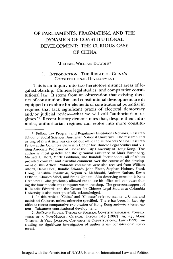 handle is hein.journals/nyuilp35 and id is 11 raw text is: OF PARLIAMENTS, PRAGMATISM, AND THE
DYNAMICS OF CONSTITUTIONAL
DEVELOPMENT: THE CURIOUS CASE
OF CHINA
MICHAEL. Wii.LiAM DOWDI.E*
I. INTRODUCTION: THE RIDDI.E OF CHINA'S
CONSTITUTIONAl. DEVELOPMENT
This is an inquiry into two heretofore distinct areas of le-
gal scholarship: Chinese legal studies' and comparative consti-
tutional law. It stems from an observation that existing theo-
ries of constitutionalism and constitutional development are ill
equipped to explore for elements of constitutional potential in
regimes that lack significant praxis of electoral democracy
and/or judicial review-what we will call authoritarian re-
gimes.2 Recent history demonstrates that, despite their infir-
mities, authoritarian regimes can evolve into more constitu-
* Fellow, Law Program and Regulatory Institutions Network, Research
School of Social Sciences, Australian National University. The research and
writing of this Article was carried out while the author was Senior Research
Fellow at the Columbia University Center for Chinese Legal Studies and Vis-
iting Associate Professor of Law at the City University of Hong Kong. The
author is most grateful for the germinal assistance of Mark Barenberg,
Michael C. Dorf, Merle Goldman, and Randall Peerenboom, all of whom
provided constant and essential comment over the course of the develop-
ment of this Article. Valuable comments were also received from William
Alford, Daniel Bell, Randle Edwards, John Elster, Stephan Holmes, Frank
Hong, Kanishka Jayasuriya, Neysun A. Mahboubi, Andrew Nathan, Kevin
O'Brien, Charles Sabel, and Frank Upham. Also deserving mention is Kent
Greenawalt, who graciously allowed me to use his office and computer dur-
ing the four months my computer was in the shop. The generous support of
R. Randle Edwards and the Center for Chinese Legal Studies at Columbia
University is also most gratefully acknowledged.
1. In this Article, China and Chinese refer to mainland China and
mainland Chinese, unless otherwise specified. There has been, in fact, sig-
nificant recent comparative exploration of Hong Kong and-to a lesser ex-
tent-Taiwanese constitutional development.
2. See DAVID SCIULLI, THEORY OF SOCIETAL CONSTITUTIONALISM: FOUNDA-
TIONS OF A NON-MARXIST CRITICAL THEORY 1-10 (1992); see, e.g., MARK
TUSHNET & VICKI JACKSON, COMPARATIVE CONSTITUTIONAL LAW (1999) (in-
cluding no significant investigation of authoritarian constitutional struc-
tnres).
Imaged with the Permission of N.Y.U. Journal of International Law and Politics


