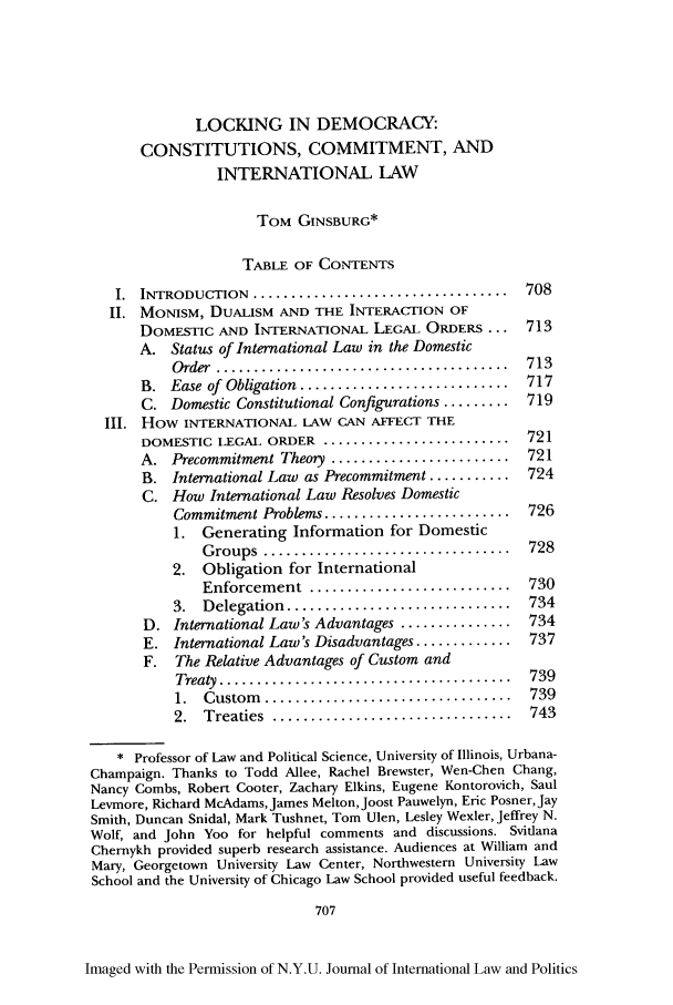 handle is hein.journals/nyuilp38 and id is 715 raw text is: LOCKING IN DEMOCRACY:
CONSTITUTIONS, COMMITMENT, AND
INTERNATIONAL LAW
TOM GINSBURG*
TABLE OF CONTENTS
I.  INTRODUCTION.....................................  708
1I. MONISM, DUALISM AND THE INTERACTION OF
DOMESTIC AND INTERNATIONAL LEGAL ORDERS ... 713
A. Status of International Law in the Domestic
O rder  .......................................  713
B. Ease of Obligation ........................ 717
C. Domestic Constitutional Configurations ......... 719
III. How INTERNATIONAL LAW CAN AFFECT THE
DOMESTIC LEGAL ORDER ........................... 721
A. Precommitment Theory ........................ 721
B. International Law as Precommitment ........... 724
C. How International Law Resolves Domestic
Commitment Problems .........................  726
1. Generating Information for Domestic
G roups  .................................  728
2. Obligation for International
Enforcem  ent  ...........................  730
3.  Delegation  ..............................  734
D. International Law's Advantages ............... 734
E. International Law's Disadvantages .............  737
F. The Relative Advantages of Custom and
Treaty  .......................................  739
1.  Custom   .................................  739
2.  Treaties  ................................  743
* Professor of Law and Political Science, University of Illinois, Urbana-
Champaign. Thanks to Todd Allee, Rachel Brewster, Wen-Chen Chang,
Nancy Combs, Robert Cooter, Zachary Elkins, Eugene Kontorovich, Saul
Levmore, Richard McAdams, James Melton, Joost Pauwelyn, Eric Posner, Jay
Smith, Duncan Snidal, Mark Tushnet, Tom Ulen, Lesley Wexler, Jeffrey N.
Wolf, and John Yoo for helpful comments and discussions. Svitlana
Chernykh provided superb research assistance. Audiences at William and
Mary, Georgetown University Law Center, Northwestern University Law
School and the University of Chicago Law School provided useful feedback.
707
Imaged with the Permission of N.Y.U. Journal of International Law and Politics


